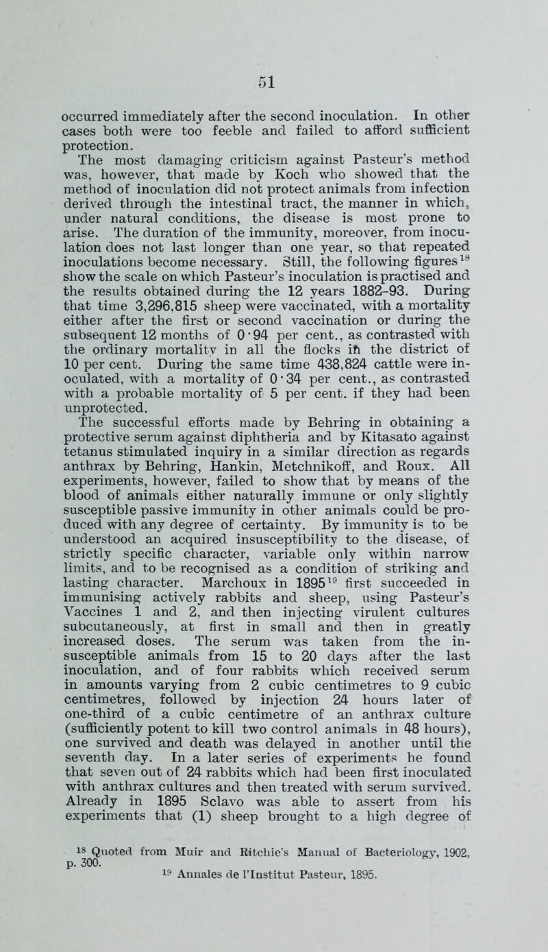 occurred immediately after the second inoculation. In other cases both were too feeble and failed to afford sufficient protection. The most damaging criticism against Pasteur’s method was, however, that made by Koch who showed that the method of inoculation did not protect animals from infection derived through the intestinal tract, the manner in which, under natural conditions, the disease is most prone to arise. The duration of the immunity, moreover, from inocu- lation does not last longer than one year, so that repeated inoculations become necessary. Still, the following figures18 show the scale on which Pasteur’s inoculation is practised and the results obtained during the 12 years 1882-93. During that time 3,296,815 sheep were vaccinated, with a mortality either after the first or second vaccination or during the subsequent 12 months of O'94 per cent., as contrasted with the ordinary mortality in all the flocks ifi the district of 10 per cent. During the same time 438,824 cattle were in- oculated, with a mortality of O'34 per cent., as contrasted with a probable mortality of 5 per cent, if they had been unprotected. The successful efforts made by Behring in obtaining a protective serum against diphtheria and by Kitasato against tetanus stimulated inquiry in a similar direction as regards anthrax by Behring, Hankin, Metchnikoff, and Roux. All experiments, however, failed to show that by means of the blood of animals either naturally immune or only slightly susceptible passive immunity in other animals could be pro- duced with any degree of certainty. By immunity is to be understood an acquired insusceptibility to the disease, of strictly specific character, variable only within narrow limits, and to be recognised as a condition of striking and lasting character. Marchoux in 189519 first succeeded in immunising actively rabbits and sheep, using Pasteur’s Vaccines 1 and 2, and then injecting virulent cultures subcutaneously, at first in small and then in greatly increased doses. The serum was taken from the in- susceptible animals from 15 to 20 days after the last inoculation, and of four rabbits which received serum in amounts varying from 2 cubic centimetres to 9 cubic centimetres, followed by injection 24 hours later of one-third of a cubic centimetre of an anthrax culture (sufficiently potent to kill two control animals in 48 hours), one survived and death was delayed in another until the seventh day. In a later series of experiments he found that seven out of 24 rabbits which had been first inoculated with anthrax cultures and then treated with serum survived. Already in 1895 Sclavo was able to assert from his experiments that (1) sheep brought to a high degree of 18 Quoted from Muir and Ritchie’s Manual of Bacteriology, 1902, p. 300. 19 Annales de l’lnstitut Pasteur, 1895.