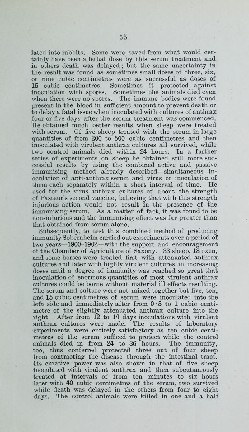 lated into rabbits. Some were saved from what would cer- tainly have been a lethal dose by this serum treatment and in others death was delayed ; but the same uncertainty in the result was found as sometimes small doses of three, six, or nine cubic centimetres were as successful as doses of 15 cubic centimetres. Sometimes it protected against inoculation with spores. Sometimes the animals died even when there were no spores. The immune bodies were found present in the blood in sufficient amount to prevent death or to delay a fatal issue when inoculated with cultures of anthrax four or five days after the serum treatment was commenced. He obtained much better results when sheep were treated with serum. Of five sheep treated with the serum in large quantities of from 200 to 500 cubic centimetres and then inoculated with virulent anthrax cultures all survived, while two control animals died within 24 hours. In a further series of experiments on sheep he obtained still more suc- cessful results by using the combined active and passive immunising method already described—simultaneous in- oculation of anti-anthrax serum and virus or inoculation of them each separately within a short interval of time. He used for the virus anthrax cultures of about the strength of Pasteur’s second vaccine, believing that with this strength injurious action would not result in the presence of the immunising serum. As a matter of fact, it was found to be non-injurious and the immunising effect was far greater than that obtained from serum alone. Subsequently, to test this combined method of producing immunity Sobernheim carried out experiments over a period of two years—1900-1902—with the support and encouragement of the Chamber of Agriculture of Saxony. 33 sheep, 18 oxen, and some horses were treated first with attenuated anthrax cultures and later with highly virulent cultures in increasing doses until a degree of immunity was reached so great that inoculation of enormous quantities of most virulent anthrax cultures could be borne without material ill effects resulting. The serum and culture were not mixed together but five, ten, and 15 cubic centimetres of serum were inoculated into the left side and immediately after from 0 • 5 to 1 cubic centi- metre of the slightly attenuated anthrax culture into the right. After from 12 to 14 days inoculations with virulent anthrax cultures were made. The results of laboratory experiments were entirely satisfactory as ten cubic centi- metres of the serum sufficed to protect while the control animals died in from 24 to 36 hours. The immunity, too, thus conferred protected three out of four sheep from contracting the disease through the intestinal tract. Its curative power was also shown in that of five sheep inoculated with virulent anthrax and then subcutaneously treated at intervals of from ten minutes to six hours later with 40 cubic centimetres of the serum, two survived while death was delayed in the others from four to eight days. The control animals were killed in one and a half