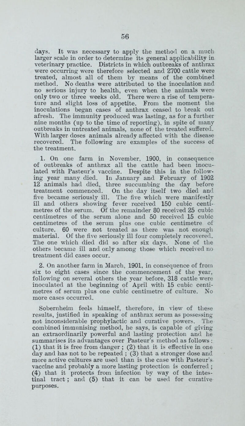days. It was necessary to apply the method on a much larger scale in order to determine its general applicability in veterinary practice. Districts in which outbreaks of anthrax were occurring were therefore selected and 2700 cattle were treated, almost all of them by means of the combined method. No deaths were attributed to the inoculation and no serious injury to health, even when the animals were only two or three weeks old. There were a rise of tempera- ture and slight loss of appetite. From the moment the inoculations began cases of anthrax ceased to break out afresh. The immunity produced was lasting, as for a further nine months (up to the time of reporting), in spite of many outbreaks in untreated animals, none of the treated suffered. With larger doses animals already affected with the disease recovered. The following are examples of the success of the treatment. 1. On one farm in November, 1900, in consequence of outbreaks of anthrax all the cattle had been inocu- lated with Pasteur’s vaccine. Despite this in the follow- ing year many died. In January and February of 1902 12 animals had died, three succumbing the day before treatment commenced. On the day itself two died and five became seriously ill. The five which were manifestly ill and others showing fever received 150 cubic centi- metres of the serum. Of the remainder 80 received 25 cubic centimetres of the serum alone and 50 received 15 cubic centimetres of the serum plus one cubic centimetre of culture. 60 were not treated as there was not enough material. Of the five seriously ill four completely recovered. The one which died did so after six days. None of the others became ill and only among those which received no treatment did cases occur. 2. On another farm in March, 1901, in consequence of from six to eight cases since the commencement of the year, following on several others the year before, 318 cattle were inoculated at the beginning of April with 15 cubic centi- metres of serum plus one cubic centimetre of culture. No more cases occurred. Sobernheim feels himself, therefore, in view of these results, justified in speaking of anthrax serum as possessing not inconsiderable prophylactic and curative powers. The combined immunising method, he says, is capable of giving an extraordinarily powerful and lasting protection and he summarises its advantages over Pasteur’s method as follows : (1) that it is free from danger ; (2) that it is effective in one day and has not to be repeated ; (3) that a stronger dose and more active cultures are used than is the case with Pasteur's vaccine and probably a more lasting protection is conferred ; (4) that it protects from infection by way of the intes- tinal tract; and (5) that it can be used for curative purposes.