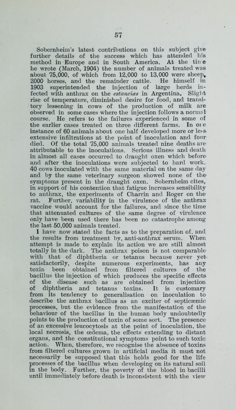 Sobernheim’s latest contributions on this subject give further details of the success which has attended his method in Europe and in South America. At the tin e he wrote (March, 1904) the number of animals treated was about 75,000, of which from 12,000 to 13,000 were sheep* 2000 horses, and the remainder cattle. He himself in 1903 superintended the injection of large herds in- fected with anthrax on the estancias in Argentina. Slight rise of temperature, diminished desire for food, and transi- tory lessening in cows of the production of milk are observed in some cases where the injection follows a normal course. He refers to the failures experienced in some of the earlier cases treated on three different farms. In ore instance of 60 animals about one half developed more or le:-s- extensive infiltrations at the point of inoculation and four died. Of the total 75,000 animals treated nine deaths are attributable to the inoculations. Serious illness and death in almost all cases occurred to draught oxen which before- and after the inoculations were subjected to hard work. 40 cows inoculated with the same material on the same day and by the same veterinary surgeon showed none of the- symptoms present in the draught oxen. Sobernheim cites,, in support of his contention that fatigue increases sensibility to anthrax, the experiments of Charrin and Roger on the rat. Further, variability in the virulence of the anthrax vaccine would account for the failures, and since the time that attenuated cultures of the same degree of virulence only have been used there has been no catastrophe among the last 50,000 animals treated. 1 have now stated the facts as to the preparation of, and the results from treatment by, anti-anthrax serum. When attempt is made to explain its action we are still almost totally in the dark. The anthrax poison is not comparable with that of diphtheria or tetanus because never yet satisfactorily, despite numerous experiments, has any toxin been obtained from filtered cultures of the bacillus the injection of which produces the specific effects of the disease such as are obtained from injection of diphtheria and tetanus toxins. It is customary from its tendency to generalisation on inoculation to describe the anthrax bacillus as an exciter of septicaemia processes, but the evidence from the manifestation of the behaviour of the bacillus in the human body undoubtedly points to the production of toxin of some sort. The presence of an excessive leucocytosis at the point of inoculation, the local necrosis, the oedema, the effects extending to distant organs, and the constitutional symptoms point to such toxic action. When, therefore, we recognise the absence of toxins from filtered cultures grown in artificial media it must not necessarily be supposed that this holds good for the life processes of the bacillus when developing on its natural soil in the body. Further, the poverty of the blood in bacilli until immediately before death is inconsistent with the view