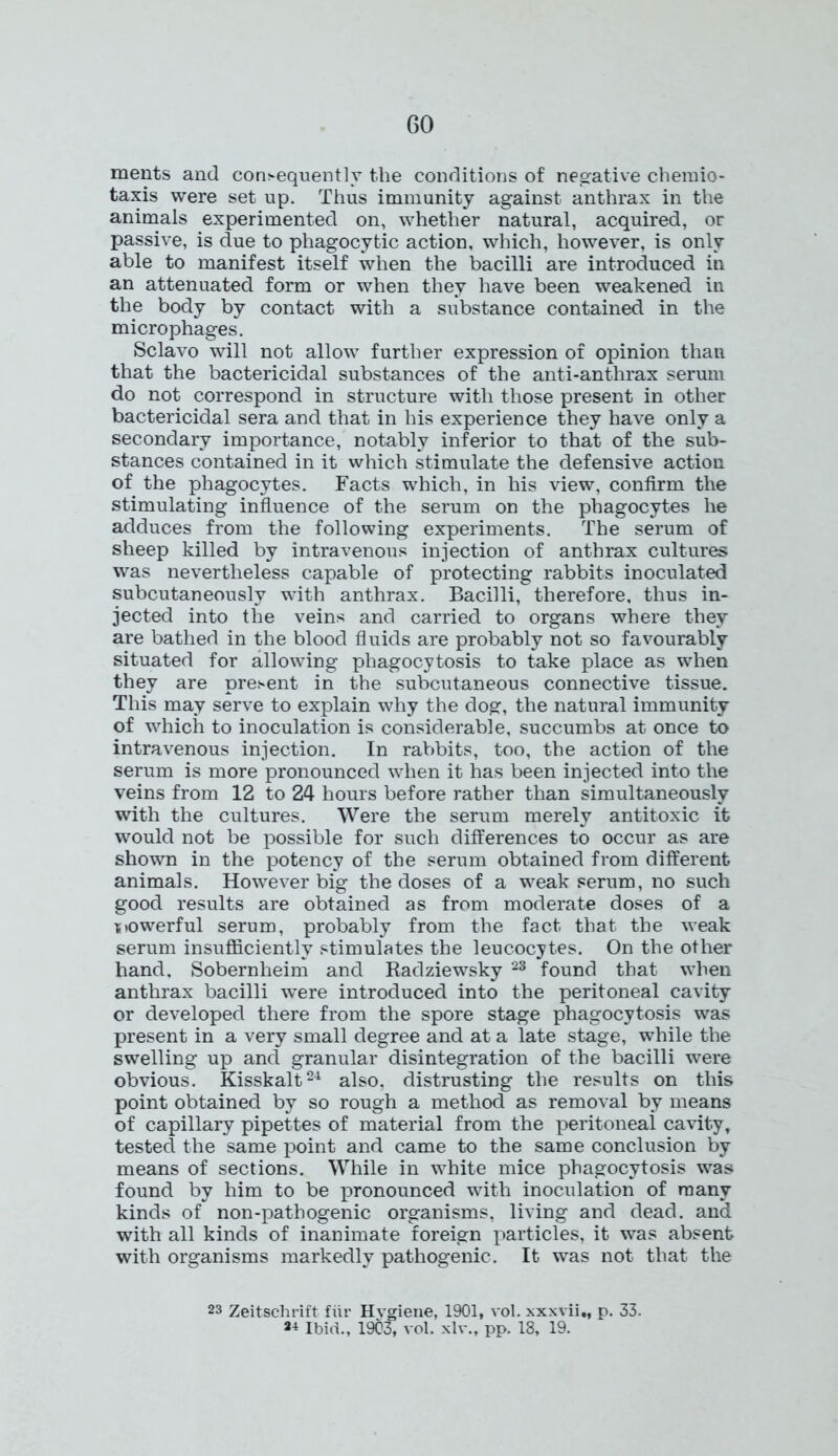 ments and consequently the conditions of negative chemio- taxis were set up. Thus immunity against anthrax in the animals experimented on, whether natural, acquired, or passive, is due to phagocytic action, which, however, is only able to manifest itself when the bacilli are introduced in an attenuated form or when they have been weakened in the body by contact with a substance contained in the microphages. Sclavo will not allow further expression of opinion than that the bactericidal substances of the anti-anthrax serum do not correspond in structure with those present in other bactericidal sera and that in his experience they have only a secondary importance, notably inferior to that of the sub- stances contained in it which stimulate the defensive action of the phagocytes. Facts which, in his view, confirm the stimulating influence of the serum on the phagocytes he adduces from the following experiments. The serum of sheep killed by intravenous injection of anthrax cultures was nevertheless capable of protecting rabbits inoculated subcutaneously with anthrax. Bacilli, therefore, thus in- jected into the veins and carried to organs where they are bathed in the blood fluids are probably not so favourably situated for allowing phagocytosis to take place as when they are present in the subcutaneous connective tissue. This may serve to explain why the dog, the natural immunity of which to inoculation is considerable, succumbs at once to intravenous injection. In rabbits, too, the action of the serum is more pronounced when it has been injected into the veins from 12 to 24 hours before rather than simultaneously with the cultures. Were the serum merely antitoxic it would not be possible for such differences to occur as are shown in the potency of the serum obtained from different animals. However big the doses of a weak serum, no such good results are obtained as from moderate doses of a powerful serum, probably from the fact that the weak serum insufficiently stimulates the leucocytes. On the other hand. Sobernheim and Radziewsky 23 found that when anthrax bacilli were introduced into the peritoneal cavity or developed there from the spore stage phagocytosis was present in a very small degree and at a late stage, while the swelling up and granular disintegration of the bacilli were obvious. Kisskalt24 also, distrusting the results on this point obtained by so rough a method as removal by means of capillary pipettes of material from the peritoneal cavity, tested the same point and came to the same conclusion by means of sections. While in white mice phagocytosis was found by him to be pronounced with inoculation of many kinds of non-pathogenic organisms, living and dead, and with all kinds of inanimate foreign particles, it was absent with organisms markedly pathogenic. It was not that the 23 Zeitschrift fur Hygiene, 1901, vol. xxxvii., p. 33. Ibid., 1903, vol. xlv., pp. 18, 19.