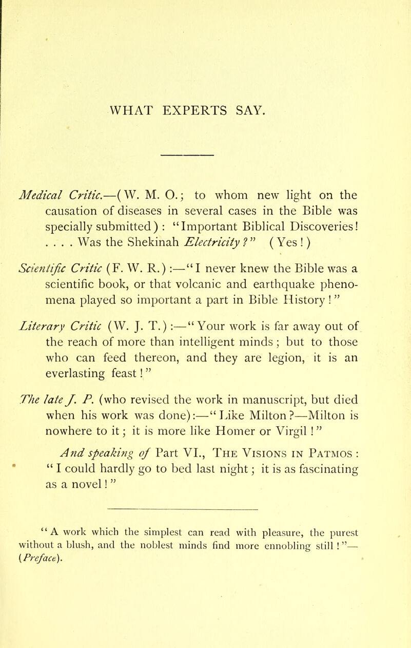 WHAT EXPERTS SAY. Medical Critic.—(W. M. O.; to whom new light on the causation of diseases in several cases in the Bible was specially submitted) : “Important Biblical Discoveries! .... Was the Shekinah Electricity ? ” (Yes !) Scientific Critic (F. W. R.):—“I never knew the Bible was a scientific book, or that volcanic and earthquake pheno- mena played so important a part in Bible History ! ” Literary Critic (W. J. T.) :—“Your work is far away out of the reach of more than intelligent minds ; but to those who can feed thereon, and they are legion, it is an everlasting feast! ” The late J. P. (who revised the work in manuscript, but died when his work was done):—“Like Milton?—Milton is nowhere to it; it is more like Homer or Virgil ! ” And speaking of Part VI., The Visions in Patmos : “ I could hardly go to bed last night; it is as fascinating as a novel! ” “A work which the simplest can read with pleasure, the purest without a blush, and the noblest minds find more ennobling still ! ”— {Preface).