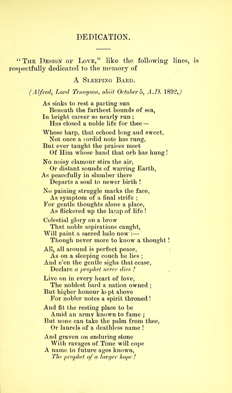 DEDICATION. “ The Design of Love,” like the following lines, respectfully dedicated to the memory of A Sleeping Bard. (Alfred, Lord Tennyson, obi it Octobers, A.D. 1892.J As sinks to rest a parting sun Beneath the farthest bounds of sea, In bright career so nearly run; Has closed a noble life for thee — Whose harp, that echoed long and sweet, Not once a .'■ordid note has rung, But ever taught the praises meet Of Him whose hand that orb has hung! No noisy clamour stirs the air, Or distant sounds of warring Earth, As peacefully in slumber there Departs a soul to newer birth ! No paining struggle marks the face, As symptom of a final strife ; For gentle thoughts alone a place, As flickered up the lamp of life ! Celestial glory on a brow That noble aspirations caught, Will paint a sacred halo now :— Though never more to know a thought! All, all around is perfect peace, As on a sleeping couch he lies ; And e’en the gentle sighs that cease, Declare a prophet never dies ! , Live on in every heart of love, The noblest bard a nation owned ; But higher honour ktpt above For nobler notes a spirit throned ! And fit the resting place to be Amid an army known to fame ; But none can take the palm from thee, Or laurels of a deathless name ! And graven on enduring stone With ravages of Time will cope A name to future ages known, The prophet of a larger hope !