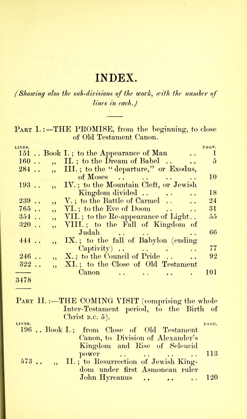 INDEX. (Showing also the sub-divisions of the ivor/c, with the number of lines in each.) Part 1.:—THE PROMISE, from the beginning, to close of Old Testament Canon. INKS. 151 . . Book I. ; to the Appearance of Man PAGE. 1 160 • • > > II. ; to the Dream of Babel . . 5 284 • • 11 III. ; to the “departure,” or Exodus, of Moses 10 193 • • 5) IV.; to the Mountain Cleft, or Jewish Kingdom divided . . 18 239 • • 5) V. ; to the Battle of Carmel .. 24 765 • • 11 VI. ; to the Eve of Doom 31 354 • • 11 VII.; to the Re-appearance of Light. . 55 320 • • 11 VIIL ; to the Fall of Kingdom of Judah 66 444 • • 11 IX. ; to the fall of Babylon (ending Captivity) .. 77 246 • • 11 X.; to the Council of Pride . . 92 322 * • 11 XI.; to the Close of Old Testament Canon 101 3478 Part II.THE COMING VISIT (comprising the whole Inter-Testament period, to the Birth of Christ b.c. 5). LINKS. PAGE. 196 . . Book I.; from Close of Old Testament Canon, to Division of Alexander’s Kingdom and Rise of Selencid power . . . . . . . . 113 573 .. ,, II. ; to Resurrection of Jewish King- dom under first Asmonean ruler John Hyrcanus .. .. » , 120