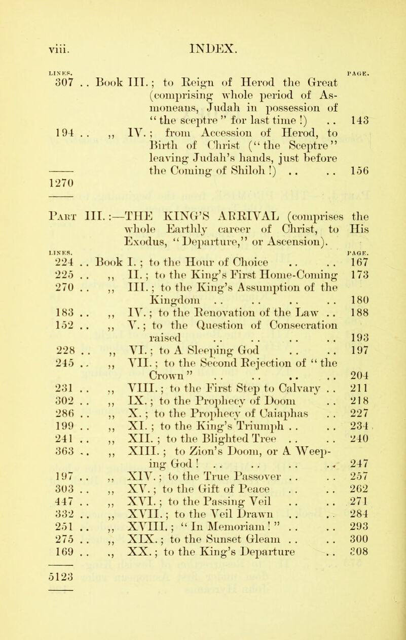 LINKS. PAGE. 307 . . Book III.; to Reign of Herod the Great (comprising whole period of As- moneans, Judah in possession of “ the sceptre ” for last time !) .. 143 194.. „ IV.; from Accession of Herod, to Birth of Christ (“the Sceptre” leaving Judah’s hands, just before the Coming of Shiloh!) .. . . 156 1270 Part III. -THE KING’S ARRIVAL (comprises the LINES. whole Earthly career of Christ, to Exodus, “Departure,” or Ascension). His PAGE. 224 Book 1. ; to the Hour of Choice 167 225 II.; to the King’s First Home-Coming 173 270 7 7 III.; to the King’s Assumption of the Kingdom 180 183 7 7 IV.; to the Renovation of the Law .. 188 152 n V.; to the Question of Consecration raised 193 228 77 VI.; to A Sleeping God 197 245 77 VII.; to the Second Rejection of “ the Crown ” 204 231 77 VIII.; to the First Step to Calvary . . 211 302 IX.; to the Prophecy of Doom 218 286 77 X. ; to the Prophecy of Caiaphas 227 199 77 XI. ; to the King’s Triumph . . 234 241 77 XII. ; to the Blighted Tree . . 240 363 77 XIII. ; to Zion’s Doom, or A Weej)- ing God ! . . 247 197 77 XIV.; to the True Passover .. 257 303 7 7 XV.; to the Gift of Peace 262 447 77 XVI.; to the Passing Veil 271 332 77 XVII.; to the Veil Drawn 284 251 7 7 XVIII.; “In Memoriam! ” . . 293 275 77 XIX.; to the Sunset Gleam 300 169 5123 •7 XX.; to the King’s Departure 308