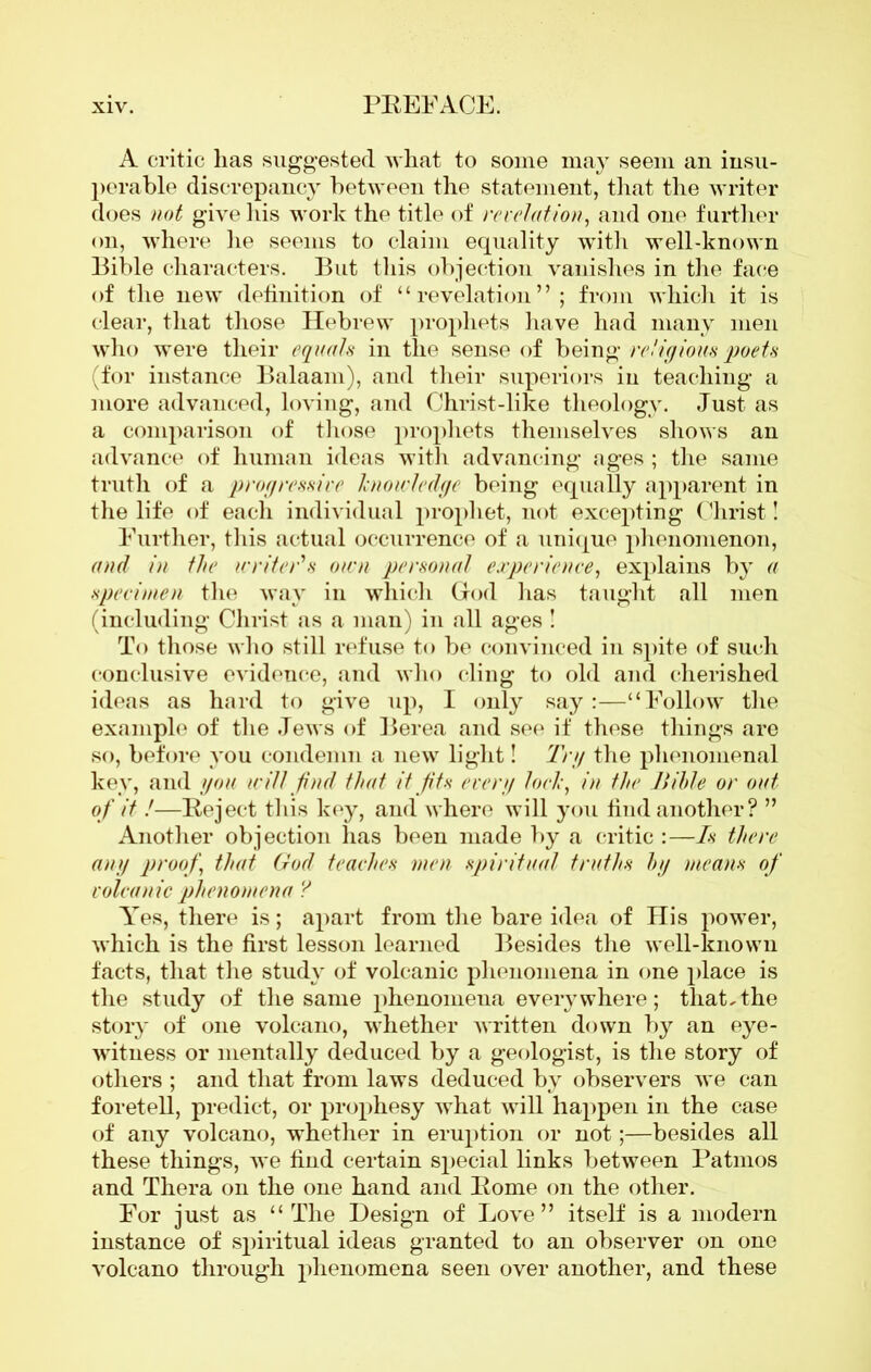 A critic has suggested what to some may seem an insu- perable discrepancy between the statement, that the writer does not give his work the title of revelation, and one further on, where he seems to claim equality with well-known Bible characters. But this objection vanishes in the face of the new definition of “revelation”; from which it is clear, that those Hebrew prophets have had many men who were their equals in the sense of being religions poets (for instance Balaam), and their superiors in teaching a more advanced, loving, and Christ-like theology. Just as a comparison of those prophets themselves shows an advance of human ideas with advancing ages ; the same truth of a progressive knowledge being equally apparent in the life of each individual prophet, not excepting Christ! Further, this actual occurrence of a unique phenomenon, and in the writer's own personal experience, explains by a specimen the way in which Grod has taught all men (including Christ as a man) in all ages ! To those who still refuse to be convinced in spite of such conclusive evidence, and who cling to old and cherished ideas as hard to give up, I only say:—“Follow the example of the Jews of Berea and see if these things are so, before you condemn a new light! Trg the phenomenal key, and you will find that it fits every lock, in the Jtilde or out of it !—Reject this key, and where will you find another? ” Another objection has been made by a critic :—Is there any proof, that God teaches men spiritual truths bg means of volcanic phenomena ? Yes, there is; apart from the bare idea of His power, which is the first lesson learned Besides the well-known facts, that the study of volcanic phenomena in one place is the study of the same phenomena everywhere; that,the story of one volcano, whether written down by an eye- witness or mentally deduced by a geologist, is the story of others ; and that from laws deduced by observers we can foretell, predict, or prophesy what will happen in the case of any volcano, whether in eruption or not;—besides all these things, we find certain special links between Patmos and Thera on the one hand and Borne on the other. For just as “The Design of Love” itself is a modern instance of spiritual ideas granted to an observer on one volcano through phenomena seen over another, and these