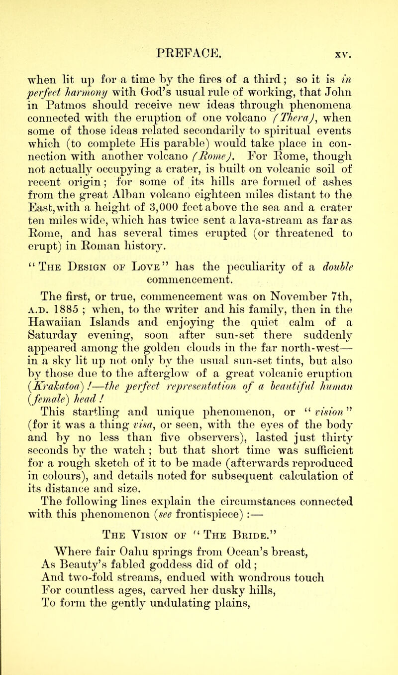 when lit up for a time by the fires of a third; so it is in perfect harmony with God’s usual rule of working, that John in Patinos should receive new ideas through phenomena connected with the eruption of one volcano (Thera), when some of those ideas related secondarily to spiritual events which (to complete His parable) would take place in con- nection with another volcano (Rome), For Pome, though not actually occupying a crater, is built on volcanic soil of recent origin; for some of its hills are formed of ashes from the great Alban volcano eighteen miles distant to the East,with a height of 3,000 feet above the sea and a crater ten miles wide, which has twice sent a lava-stream as far as Pome, and has several times erupted (or threatened to erupt) in Poman history. “The Design of Love” has the peculiarity of a doubte commencement. The first, or true, commencement was on November 7th, a.d. 1885 ; when, to the writer and his family, then in the Hawaiian Islands and enjoying the quiet calm of a Saturday evening, soon after sun-set there suddenly appeared among the golden clouds in the far north-west— in a sky lit up not only by the usual sun-set tints, but also b}^ those due to the afterglow of a great volcanic eruption (Krahatoa) /—the perfect representation of a beautiful human [female) head ! This startling and unique phenomenon, or “ vision” (for it was a thing visa, or seen, with the eyes of the body and by no less than five observers), lasted just thirty seconds by the watch ; but that short time was sufficient for a rough sketch of it to be made (afterwards reproduced in colours), and details noted for subsequent calculation of its distance and size. The following lines explain the circumstances connected with this phenomenon (see frontispiece) :— The Vision of “ The Bride.” Where fair Oahu springs from Ocean’s breast, As Beauty’s fabled goddess did of old; And two-fold streams, endued with wondrous touch For countless ages, carved her dusky hills, To form the gently undulating plains,