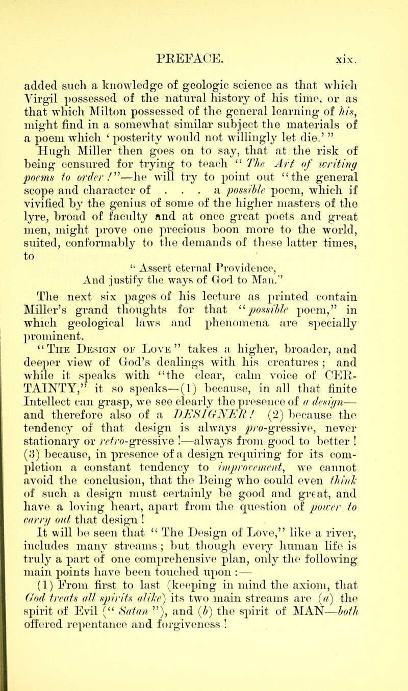 added such a knowledge of geologic science as that which Virgil possessed of the natural history of his time, or as that which Milton possessed of the general learning of his, might find in a somewhat similar subject the materials of a poem which 1 posterity would not willingly let die.’ ” Hugh Miller then goes on to say, that at the risk of being censured for trying to teach “ The Art of writing poems to order/”—he will try to point out “the general scope and character of ... a possible poem, which if vivified by the genius of some of the higher masters of the lyre, broad of faculty and at once great poets and great men, might prove one precious boon more to the world, suited, conformably to the demands of these latter times, to “ Asserb eternal Providence, And justify the ways of God to Man.’’ The next six pages of his lecture as printed contain Miller’s grand thoughts for that 11 possible poem,” in which geological laws and phenomena are specially prominent. “The Design of Love” takes a higher, broader, and deeper view of God’s dealings with his creatures ; and while it speaks with “the clear, calm voice of CER- TAINTY,” it so speaks—(1) because, in all that finite Intellect can grasp, we see clearly the presence of a design— and therefore also of a DESIGNER! (2) because the tendency of that design is always ^ro-gressive, never stationary or r^ro-gressive !—always from good to better ! (3) because, in presence of a design requiring for its com- pletion a constant tendency to improvement, we cannot avoid the conclusion, that the Being who could even think of such a design must certainly be good and great, and have a loving heart, apart from the question of power to carry out that design ! It will be seen that “ The Design of Love,” like a river, includes many streams ; but though every human life is truly a part of one comprehensive plan, only the following main points have been touched upon :— (1) From first to last (keeping in mind the axiom, that God treats all spirits alike) its two main streams are (a) the spirit of Evil (“ Satan ”), and (b) the spirit of MAN—both offered repentance and forgiveness !
