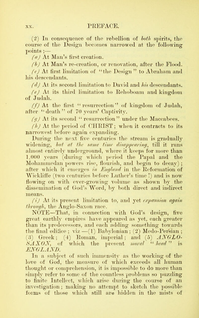 (2) In consequence of the rebellion of both spirits, the course of the Design becomes narrowed at the following points ;— (a) At Man’s first creation. (bj At Man’s re-creation, or renovation, after the Flood. (c) At first limitation of “the Design ” to Abraham and his descendants. (d) At its second limitation to David and his descendants. (ej At its third limitation to Pehoboam and kingdom of Judah. ffj At the first “ resurrection’’ of kingdom of Judah, after “death” of 70 years’ Captivity. ((f) At its second “ resurrection” under the Maccabees. (h) At the period of CHRIST; when it contracts to its narrowest before again expanding. During the next five centuries the stream is gradually widening, but at the same time disappearing, till it runs almost entirely underground, where it keeps for more than 1.000 years (during which period the Papal and the Mohammedan powers rise, flourish, and begin to decay); after which it emerges in England in the Deformation of Wickliffe (two centuries before Luther’s time !) and is now flowing on with ever-growing volume as shown by the dissemination of God’s Word, by both direct and indirect means. (i) At its present limitation to, and yet expansion again through, the Anglo-Saxon race. NOTE—That, in connection with God’s design, five great earthly empires have appeared as yet, each greater than its predecessors, and each adding something towards the final edifice ; viz —(1) Babylonian ; (2) Medo-Persian ; (3) Greek; (4) Eoman, imperial; and (5) ANGLO- iSANON, of which the present moral “ head ” is ENGLAND. In a subject of such immensity as the working of the love of God, the measure of which exceeds all human thought or comprehension, it is impossible to do more than simply refer to some of the countless problems so puzzling to finite Intellect, which arise during the course of an investigation; making no attempt to sketch the possible forms of those which still are hidden in the mists of