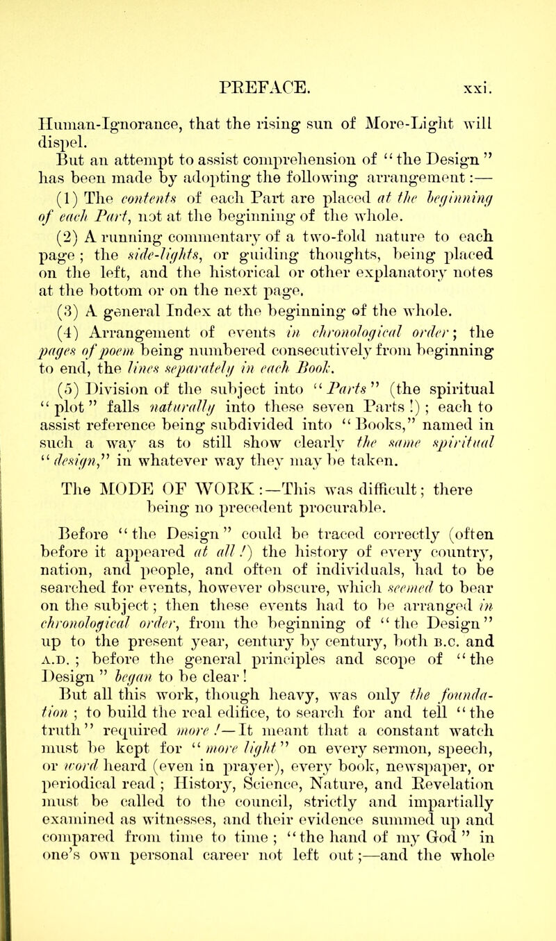 Iluman-Ignorance, that the rising sun of More-Light will dispel. But an attempt to assist comprehension of “ the Design ” has been made by adopting the following arrangement:— (1) The contents of each Part are placed at the beginning of each Part, not at the beginning of the whole. (2) A running commentary of a two-fold nature to each page ; the side-lights, or guiding thoughts, being placed on the left, and the historical or other explanatory notes at the bottom or on the next page. (3) A general Index at the beginning of the whole. (4) Arrangement of events in chronological order; the pages of poem being numbered consecutively from beginning to end, the lines separately in each Pooh. (5) Division of the subject into “Parts” (the spiritual “ plot ” falls naturally into these seven Parts!); each to assist reference being subdivided into “ Books,” named in such a way as to still show clearly the same spiritual “ design,” in whatever way they maybe taken. The MODE OF WORK:—This was difficult; there being no precedent procurable. Before “the Design” could be traced correctly (often before it appeared at all /) the history of every country, nation, and people, and often of individuals, had to be searched for events, however obscure, which seemed to bear on the subject; then these events had to be arranged in chronological order, from the beginning of “the Design” up to the present year, century by century, both b.c. and a.d. ; before the general principles and scope of “the Design ” began to be clear ! But all this work, though heavy, was only the founda- tion ; to build the real edifice, to search for and tell “the truth ’ ’ required more !— It meant that a constant watch must be kept for “ more light ” on every sermon, speech, or word heard (even in prayer), every book, newspaper, or periodical read ; History, Science, Nature, and Revelation must be called to the council, strictly and impartially examined as witnesses, and their evidence summed up and compared from time to time ; “the hand of my God ” in one’s own personal career not left out;—and the whole