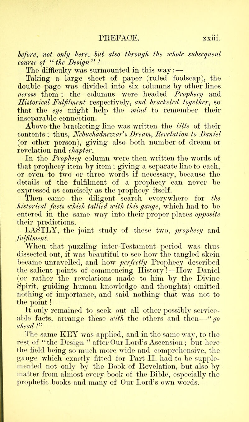 before, not only here, but also through the whole subsequent course of “ the Design ” / The difficulty was surmounted in this way : — Taking a large sheet of paper (ruled foolscap), the double page was divided into six columns by other lines across them ; the columns were headed Prophecy and Historical Fulfilment respectively, and bracketed together, so that the eye might help the mind to remember their inseparable connection. Above the bracketing line was written the title of their contents; thus, Nebuchadnezzar'' s Dream, Revelation to Daniel (or other person), giving also both number of dream of revelation and chapter. In the Prophecy column were then written the words of that prophecy item by item ; giving a separate line to each, or even to two or three words if necessary, because the details of the fulfilment of a prophecy can never be expressed as concisely as the prophecy itself. Then came the diligent search everywhere for the historical feeds which tallied with this gauge, which had to be entered in the same way into their proper places opposite their predictions. LASTLY, the joint study of these two, prophecy and fulfilment. When that puzzling inter-Testament period was thus dissected out, it was beautiful to see how the tangled skein became unravelled, and how perfectly Prophecy described the salient points of commencing History! — How Daniel (or rather the revelations made to him by the Divine Spirit, guiding human knowledge and thoughts) omitted nothing of importance, and said nothing that was not to the point! It only remained to seek out all other possibly service- able facts, arrange these with the others and then—“ go ahead /” The same KE\r was applied, and in the same way, to the rest of “the Design ” after Our Lord’s Ascension ; but here the field being so much more wide and comprehensive, the gauge which exactly fitted for Part II. had to be supple- mented not only by the Book of Revelation, but also by matter from almost every book of the Bible, especially the prophetic books and many of Our Lord’s own words.