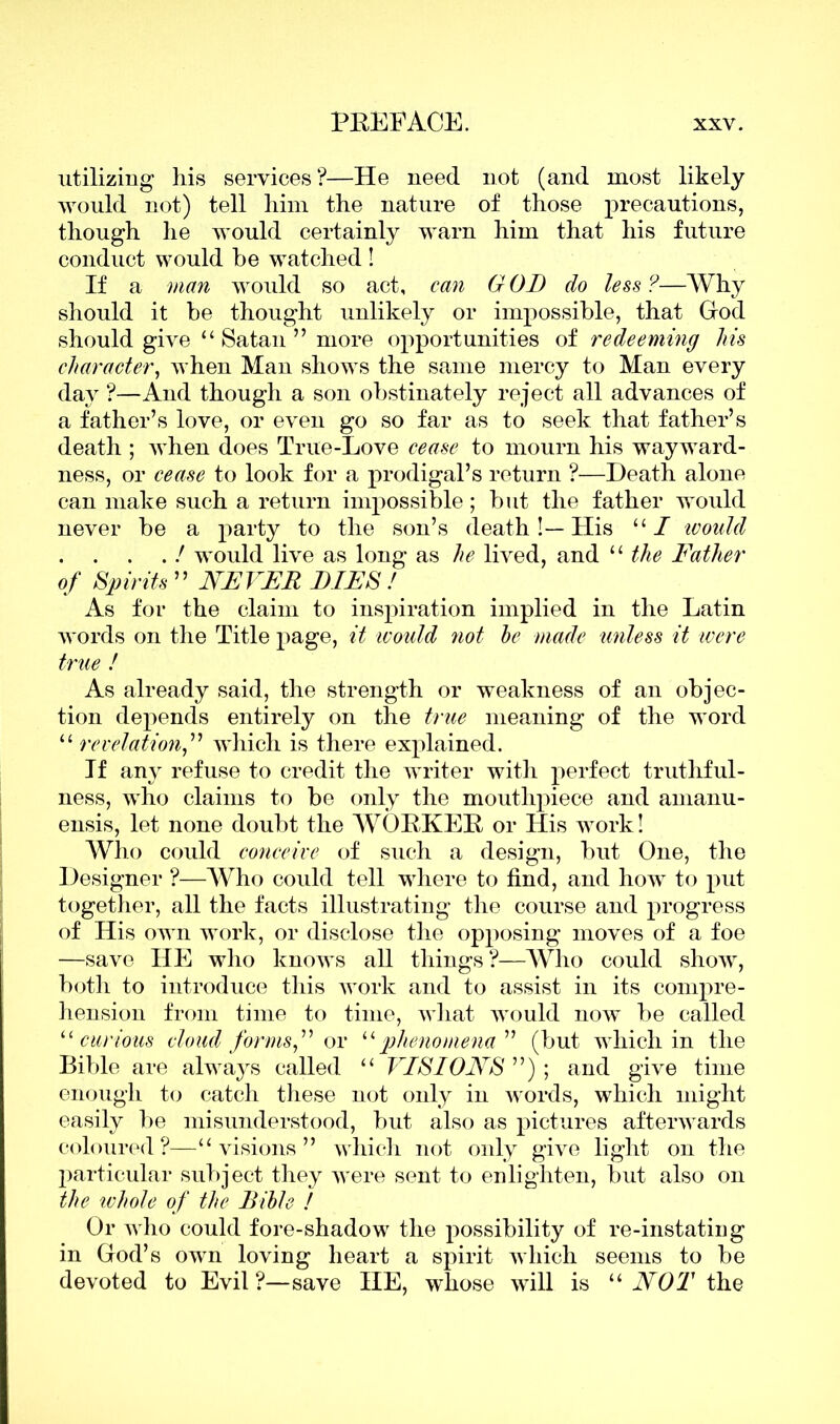 utilizing his services ?—He need not (and most likely would not) tell him the nature of those precautions, though he would certainly warn him that his future conduct would be watched ! If a man would so act, can G OD do less ?—Why should it be thought unlikely or impossible, that God should give “ Satan ” more opportunities of redeeming his character, when Man shows the same mercy to Man every day ?—And though a son obstinately reject all advances of a father’s love, or even go so far as to seek that father’s death ; when does True-Love cease to mourn his wayward- ness, or cease to look for a prodigal’s return ?—Death alone can make such a return impossible; but the father would never be a party to the son’s death!—His “ I would . . . . ! would live as long as he lived, and “ the Father of Spirits ” NEVER LIES ! As for the claim to inspiration implied in the Latin words on the Title page, it ivould not he made unless it were true ! As already said, the strength or weakness of an objec- tion depends entirely on the true meaning of the word “ revelation,” which is there explained. If any refuse to credit the writer with perfect truthful- ness, who claims to be only the mouthpiece and amanu- ensis, let none doubt the WORKER or His work! Who could conceive of such a design, but One, the Designer ?—Who could tell where to find, and how to put together, all the facts illustrating the course and progress of His own work, or disclose the opposing moves of a foe —save HE who knows all things?—Who could show, both to introduce this work and to assist in its compre- hension from time to time, what would now be called u curious cloud for ms,” or “ phenomena'11 (but which in the Bible are always called “ VISIONS ”) ; and give time enough to catch these not only in words, which might easily be misunderstood, but also as pictures afterwards coloured?—“visions” which not only give light on the particular subject they were sent to enlighten, but also on the whole of the Bible ! Or who could fore-shadow the possibility of re-instating in God’s own loving heart a spirit which seems to be devoted to Evil?—save IIE, whose will is “ NOT the