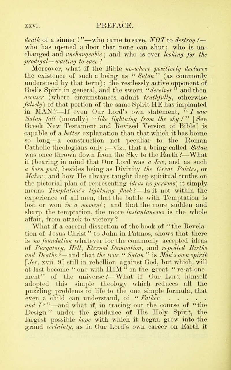 death of a sinner ! ”—who came to save, NOT to destroy !— who has opened a door that none can shut; who is un- changed and unchangeable ; and who is ever looking for the prodigal— waiting to save ! Moreover, what if the Bible no-where positively declares the existence of such a being as “Satan” (as commonly understood by that term); the restlessly active opponent of God’s Spirit in general, and the sworn “ deceiver ” and then accuser (where circumstances admit truthfully, otherwise falsely) of that portion of the same Spirit HE lias implanted in MAN?—If even Our Lord’s own statement, 111 saw Satan fall (morally) ‘1 like lightning from the sky!” [See Greek New Testament and Revised Version of Bible] is capable of a better explanation than that which it has borne so long—a construction not peculiar to the Roman Catholic theologians only;—viz., that a being called Satan was once thrown down from the Sky to the Earth ?—What if (bearing in mind that Our Lord was a Jew, and as such a born poet, besides being as Divinity the Great Poietes, or Maker; and how He always taught deep spiritual truths on the pictorial plan of representing ideas as persons) it simply means Temptation's lightning fash ?—Is it not within the experience of all men, that the battle with Temptation is lost or won in a moment; and that the more sudden and sharp the temptation, the more instantaneous is the whole affair, from attack to victory ? What if a careful dissection of the book of “the Revela- tion of Jesus Christ” to John in Patinos, shows that there is no foundation whatever for the commonly accepted ideas of Purgatory, Ilell, Eternal Damnation, and repeated Births and Deaths ?— and that the true “ Satan ” is Man's own spirit [ Jer. xvii. 9] still in rebellion against God, but which will at last become “ one with HIM ” in the great “ re-at-one- ment” of the universe?—What if Our Lord himself adopted this simple theology which reduces all the puzzling problems of life to the one simple formula, that even a child can understand, of “ Father and I?”—and what if, in tracing out the course of “the Design ” under the guidance of His Holy Spirit, the largest possible hope with which it began grew into the grand certainty, as in Our Lord’s own career on Earth it