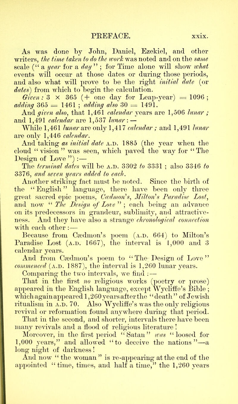 As was done by John, Daniel, Ezekiel, and other writers, the time taken to do the work was noted and on the same scale (“ a year for a day  ; for Time alone will show what events will occur at those dates or during those periods, and also what will prove to be the right initial date (or dates) from which to begin the calculation. Given: 3 x 365 (+ one day for Leap-year) = 1096; adding 365 = 1461 ; adding also 30 = 1491. And given also, that 1,461 calendar years are 1,506 lunar ; and 1,491 calendar are 1,537 lunar: — While 1,461 lunar are only 1,417 calendar ; and 1,491 lunar are only 1,446 calendar. And taking as initial date A.d. 1885 (the year when the cloud “vision” was seen, which paved the way for “The Design of Love ”) :— The terminal dates will be a.d. 3302 to 3331 ; also 3346 to 3376, and seven years added to each. Another striking fact must be noted. Since the birth of the “English” language, there have been only three great sacred epic poems, Caedmon's, Milton's Paradise Lost, and now “ The Design of Love  ; each being an advance on its predecessors in grandeur, sublimity, and attractive- ness. And they have also a strange chronological connection with each other :— Because from Ccedmon’s poem (a.d. 664) to Milton’s Paradise Lost (a.d. 1667), the interval is 1,000 and 3 calendar years. And from Csedmon’s poem to “ The-Design of Love” commenced (a.d. 1887), the interval is 1,260 lunar years. Comparing the two intervals, we find : — That in the first no religious works (poetry or prose) appeared in the English language, except Wycliffe’s Bible ; which again appeared 1,260 years after the ‘ ‘ death ’ ’ of Jewish ritualism in a.d. 70. Also Wycliffe’s was the only religious revival or reformation found anywhere during that period. That in the second, and shorter, intervals there have been many revivals and a flood of religious literature ! Moreover, in the first period “Satan” was “loosed for 1,000 years,” and allowed “to deceive the nations”—a long night of darkness ! And now “ the woman ” is re-appearing at the end of the appointed “ time, times, and half a time,” the 1,260 years
