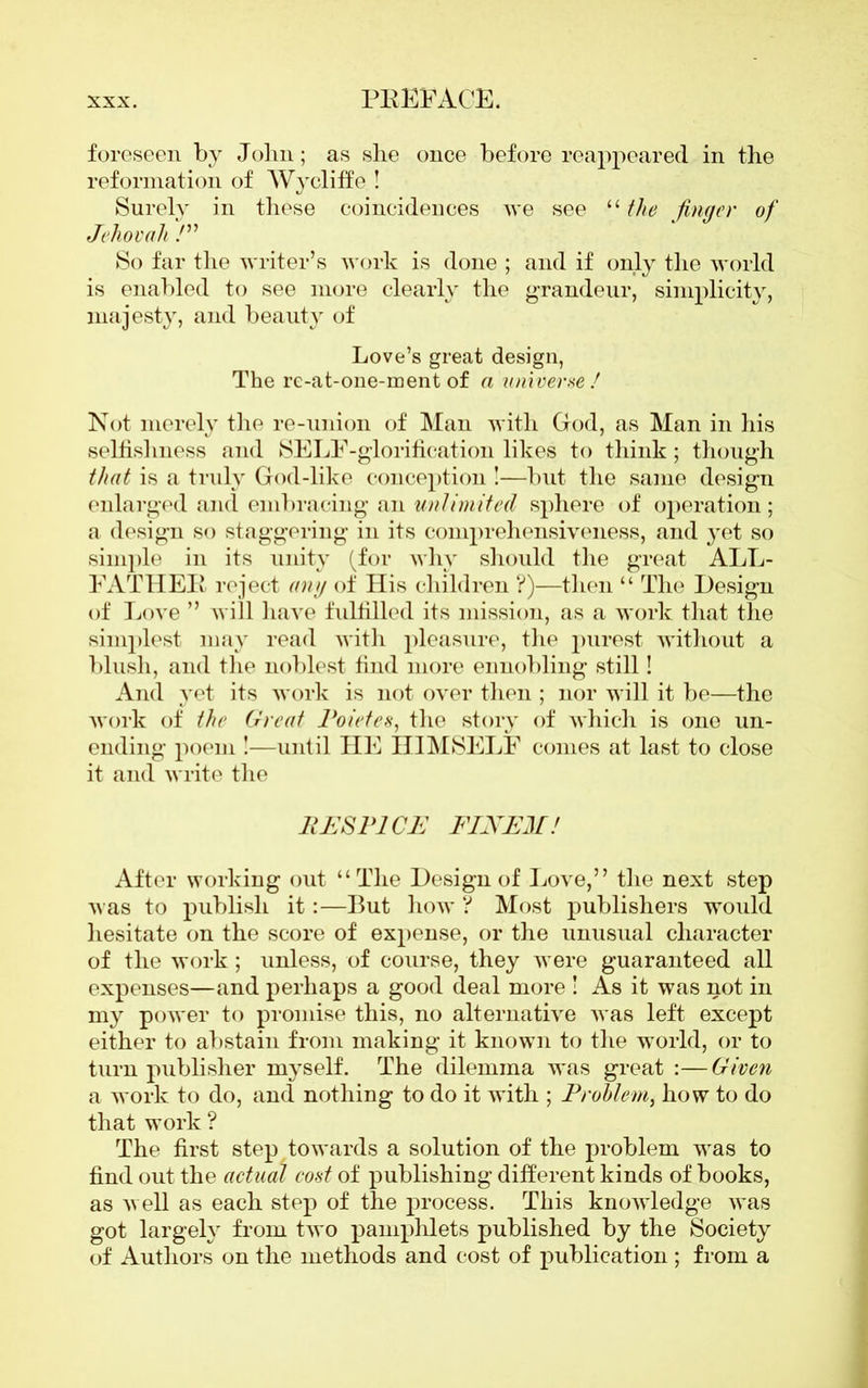 foreseen by John; as she once before reappeared in the reformation of Wy cliff e ! Surely in these coincidences we see “ the finger of Jehovah /” So far the writer’s work is done ; and if only the world is enabled to see more clearly the grandeur, simplicity, majesty, and beauty of Love’s great design, The re-at-one-ment of a universe ! Not merely the re-union of Man with God, as Man in his selfishness and SELF-glorification likes to think; though that is a truly God-like conception !—but the same design enlarged and embracing an unlimited sphere of operation ; a design so staggering in its comprehensiveness, and yet so simple in its unity (for why should the great ALL- FATHEK reject any of His children ?)—then “ The Design of Love ” will have fulfilled its mission, as a work that the simplest may read with pleasure, the purest without a blush, and the noblest find more ennobling still! And yet its work is not over then ; nor will it be—the work of the Great Poietes, the story of which is one un- ending poem !—until HE HIMSELF comes at last to close it and write the RE SPICE FIN EM! After working out “The Design of Love,” the next step was to publish it:—-But how ? Most publishers would hesitate on the score of expense, or the unusual character of the work; unless, of course, they were guaranteed all expenses—and perhaps a good deal more ! As it was not in my power to promise this, no alternative was left except either to abstain from making it known to the world, or to turn publisher myself. The dilemma was great :—Given a work to do, and nothing to do it with ; Problem, how to do that work ? The first step towards a solution of the problem was to find out the actual cost of publishing different kinds of books, as well as each step of the process. This knowledge was got largely from two pamphlets published by the Society of Authors on the methods and cost of publication ; from a