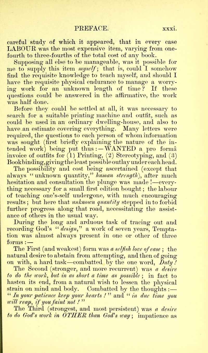 careful study of which it appeared, that in every case LABOUR was the most expensive item, varying from one- fourth to three-fourths of the total cost of any hook. Supposing all else to be manageable, was it possible for me to supply this item myself) that is, could I somehow find the requisite knowledge to teach myself, and should I have the requisite physical endurance to manage a worry- ing work for an unknown length of time ? If these questions could be answered in the affirmative, the work was half done. Before they could be settled at all, it was necessary to search for a suitable printing machine and outfit, such as could be used in an ordinary dwelling-house, and also to have an estimate covering everything. Many letters were required, the questions to each person of whom information was sought (first briefly explaining the nature of the in- tended work) being put thus:—WANTED a pro forma invoice of outfits for (1) Printing, (2) Stereotyping, and (3) Bookbinding, givingthe least possible outlay under each head. The possibility and cost being ascertained (excej)t that always “unknown quantity,” human strength), after much hesitation and consultation the plunge was made !—every- thing necessary for a small first edition bought; the labour of teaching one’s-self undergone, with much encouraging results ; but here that unknown quantity stepped in to forbid further progress along that road, necessitating the assist- ance of others in the usual way. During the long and arduous task of tracing out and recording God’s “ design,” a work of seven years, Tempta- tion was almost always present in one or other of three forms : — The First (and weakest) form was a selfish love of ease ; the natural desire to abstain from attempting, and then of going on with, a hard task—combatted by the one word, Duty ! The Second (stronger, and more recurrent) was a desire to do the work, hut in as short a time as possible ; in fact to hasten its end, from a natural wish to lessen the physical strain on mind and body. Combatted by the thoughts :— “ In your patience keep your hearts ! ” and “ in due time you will reap, if you faint not !  The Third (strongest, and most persistent) was a desire to do God's work in OTHER than God's way; impatience as