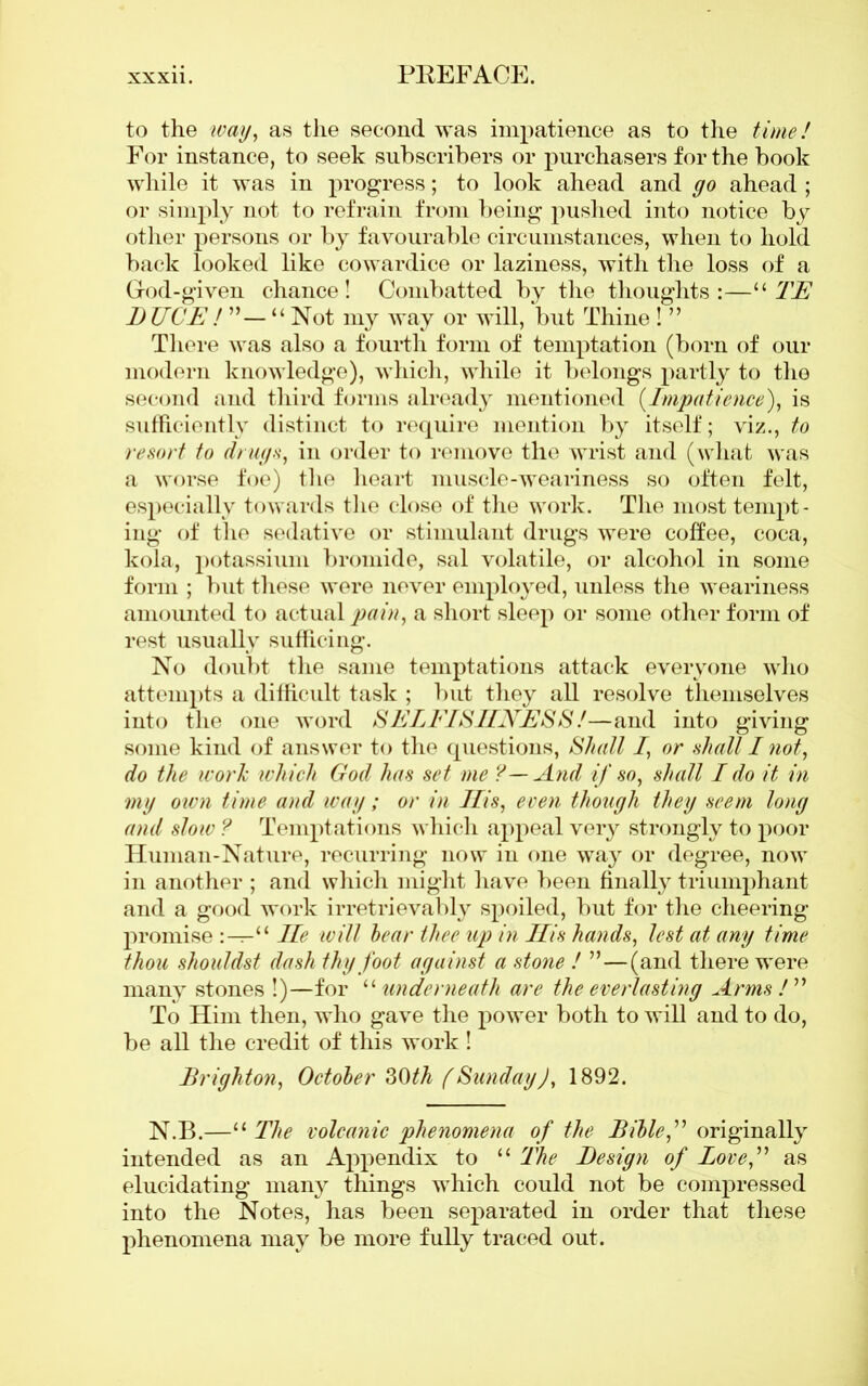 to the ivay, as the second was impatience as to the time! For instance, to seek subscribers or purchasers for the book while it was in progress; to look ahead and go ahead ; or simply not to refrain from being pushed into notice by other persons or by favourable circumstances, when to hold back looked like cowardice or laziness, with the loss of a God-given chance! Combatted by the thoughts:—u TE DJJCE ! “ Not my way or will, but Thine ! ” There was also a fourth form of temptation (born of our modern knowledge), which, while it belongs partly to the second and third forms already mentioned (Impatience), is sufficiently distinct to require mention by itself; viz., to resort to drugs, in order to remove the wrist and (what was a worse foe) the heart muscle-weariness so often felt, especially towards the close of the work. The most tempt- ing of the sedative or stimulant drugs were coffee, coca, kola, potassium bromide, sal volatile, or alcohol in some form ; but these were never employed, unless the weariness amounted to actual pain, a short sleep or some other form of rest usually sufficing. No doubt the same temptations attack everyone who attempts a difficult task ; but they all resolve themselves into the one word SELFISHNESS!—and into giving some kind of answer to the questions, Shall I, or shall I not, do the ivork which God has set me ?—And if so, shall I do it in mg own time and wag; or in Ilis, even though they seem long and slow ? Temptations which appeal very strongly to poor Human-Nature, recurring now in one way or degree, now in another ; and which might have been finally triumphant and a good work irretrievably spoiled, but for the cheering promise “ He will bear thee up in Ilis hands, lest at any time thou shouldst dash thy foot against a stone ! ”—(and there were many stones !)—for “ underneath are the everlasting Arms l” To Him then, who gave the power both to will and to do, be all the credit of this work ! Brighton, October 30th (SundayJ, 1892. N.B.—“ The volcanic phenomena of the Bible,” originally intended as an Appendix to “ The Design of Love,” as elucidating many things which could not be compressed into the Notes, has been separated in order that these phenomena may be more fully traced out.