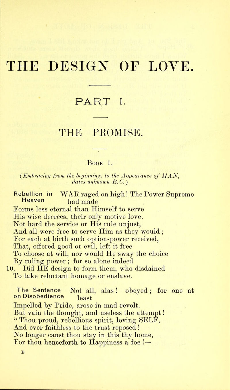 THE DESIGN OF LOVE. PART I. THE PROMISE. Book 1. (.Embracing from the beginning, to the Appearance of MAN, dates unknown B.C.) Rebellion in WAB raged on high! The Power Supreme Heaven had made Forms less eternal than Himself to serve His wise decrees, their only motive love. Not hard the service or His rule unjust, And all were free to serve Him as they would; For each at birth such option-power received, That, offered good or evil, left it free To choose at will, nor would He sway the choice By ruling power ; for so alone indeed 10. Did HE design to form them, who disdained To take reluctant homage or enslave. The Sentence Not all, alas! obeyed; for one at on Disobedience least Impelled by Pride, arose in mad revolt. But vain the thought, and useless the attempt! “ Thou proud, rebellious spirit, loving SELF, And ever faithless to the trust reposed! No longer canst thou stay in this thy home, For thou henceforth to Happiness a foe !— B