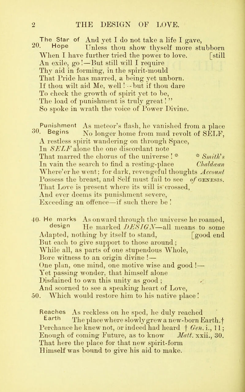 The Star 20. Hope of And yet I do not take a life I gave, Unless thou show thyself more When I have further tried the power to love. An exile, go !—But still will I require Thy aid in forming, in the spirit-mould That Pride has marred, a being yet unborn. If thou wilt aid Me, well! -but if thou dare To check the growth of spirit yet to be, The load of punishment is truly great! ” So spoke in wrath the voice of Power Divine. stubborn [still Punishment As meteor’s flash, he vanished from a place Begins No longer home from mad revolt of SELF, A restless spirit wandering on through Space, In SELF alone the one discordant note That marred the chorus of the universe ! * * Smith's In vain the search to find a resting-place Clialdcean Where’er he went; for dark, revengeful thoughts Account Possess the breast, and Self must fail to see of genesis. That Love is present where its will is'crossed, And ever deems its punishment severe, Exceeding an offence—if such there be ! 40- He marks As onward through the universe he roamed, design He marked DESIGN—all means to some Adapted, nothing by itself to stand, [good end But each to give support to those around; While all, as parts of one stupendous Whole, Bore witness to an origin divine ! — One plan, one mind, one motive wise and good !— Yet passing wonder, that himself alone Disdained to own this unity as good ; And scorned to see a speaking heart of Love, 50. Which would restore him to his native place! Reaches As reckless on he sped, he duly reached Earth The place where slowly grew a new-born Earth, f Perchance he knew not, or indeed had heard f Gen. i., 11; Enough of coming Future, as to know Matt, xxii., 30. That here the place for that new spirit-form Himself was bound to give his aid to make.
