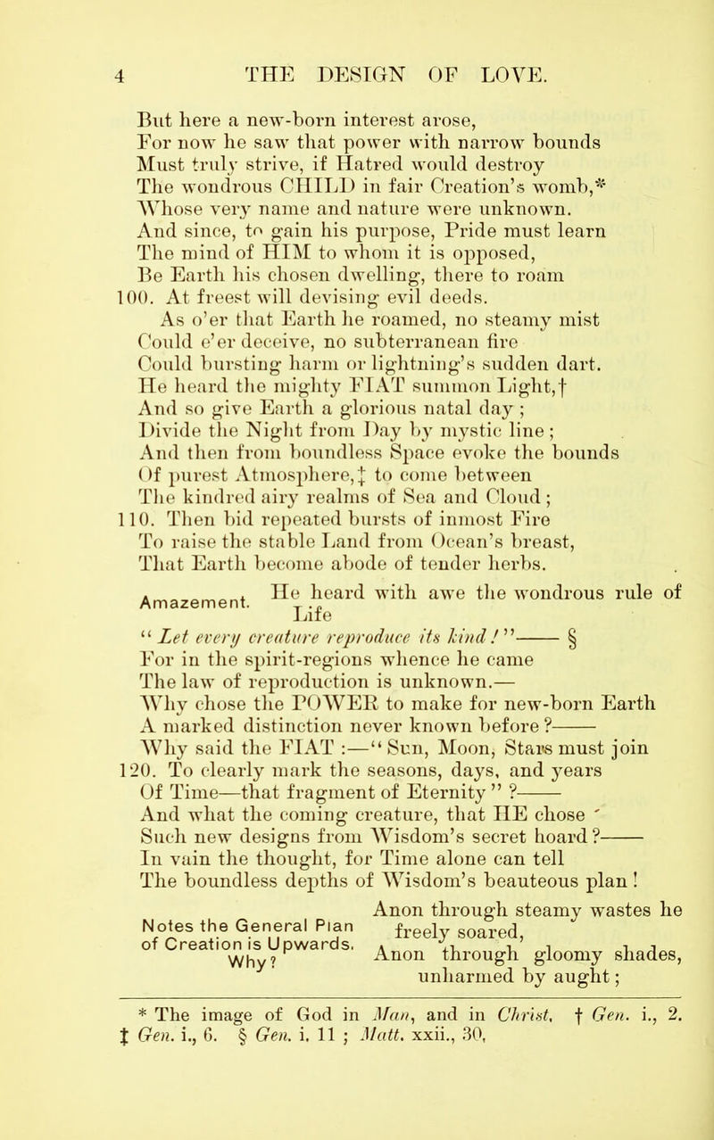 But here a new-born interest arose, For now he saw that power with narrow bounds Must truly strive, if Hatred would destroy The wondrous CHILD in fair Creation’s womb,* Whose very name and nature were unknown. And since, to gain his purpose, Pride must learn The mind of HIM to whom it is opposed, Be Earth his chosen dwelling, there to roam 100. At freest will devising evil deeds. As o’er that Earth he roamed, no steamy mist Could e’er deceive, no subterranean tire Could bursting harm or lightning’s sudden dart. He heard the mighty FIAT summon Light,f And so give Earth a glorious natal day; Divide the Night from Day by mystic line; And then from boundless Space evoke the bounds Of purest Atmosphere,| to come between The kindred airy realms of Sea and Cloud; 110. Then bid repeated bursts of inmost Fire To raise the stable Land from Ocean’s breast, That Earth become abode of tender herbs. Amazement ^ear(^ with awe the wondrous rule of Life “ Let every creature reproduce its kind!” § For in the spirit-regions whence he came The law of reproduction is unknown.— Why chose the POWER to make for new-born Earth A marked distinction never known before ? Why said the FIAT :—“ Sun, Moon, Stars must join 120. To clearly mark the seasons, days, and years Of Time—that fragment of Eternity ” ? And what the coming creature, that HE chose ' Such new designs from Wisdom’s secret hoard? In vain the thought, for Time alone can tell The boundless depths of Wisdom’s beauteous plan! Anon through steamy wastes he Notes the General Plan frpplv sonrprl of Creation is Upwards. * ‘ , ’ i A Why 9 Anon through gloomy shades, unharmed by aught; * The image of God in Man, and in Christ, f Gen. i., 2.