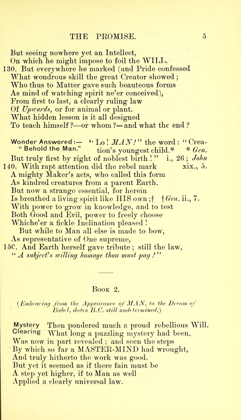 But seeing nowhere yet an Intellect, On which he might impose to foil the WILL. 130. But everywhere he marked (and Pride confessed What wondrous skill the great Creator showed; Who thus to Matter gave such beauteous forms As mind of wTatching spirit ne’er conceived), Prom first to last, a clearly ruling law Of Upwards, or for animal or plant. What hidden lesson is it all designed To teach himself ?—or whom ?— and what the end ? Wonder Answered ‘‘ Lo ! MAN ! ” the word : “ Crea- “ Behold the Man.” tion’s youngest child.* * Gen. But truly first by right of noblest birth ! ” i., 26 ; John 140. With rapt attention did the rebel mark xix., 5. A mighty Maker’s acts, who called this form As kindred creatures from a parent Earth. But now a strange essential, for herein Is breathed a living spirit like HIS own ;f f Gen. ii., 7. With power to grow in knowledge, and to test Both Good and Evil, power to freely choose Whiche’er a fickle Inclination pleased ! But while to Man all else is made to bow, As representative of One supreme, 15C. And Earth herself gave tribute ; still the law, “ A subject's willing homage thou must pay ! ” Book 2. (Embracing from the Appearance of MAN, to the Dream of Babe l, dates B,C. still undetermined,) Mystery Then pondered much a proud rebellious Will. Clearing M7hat long a puzzling mystery had been, Was now in part revealed ; and seen the steps By which so far a MASTER-MIND had wrought, And truly hitherto the work was good. But yet it seemed as if there fain must be A step yet higher, if to Man as well Applied a clearly universal law.