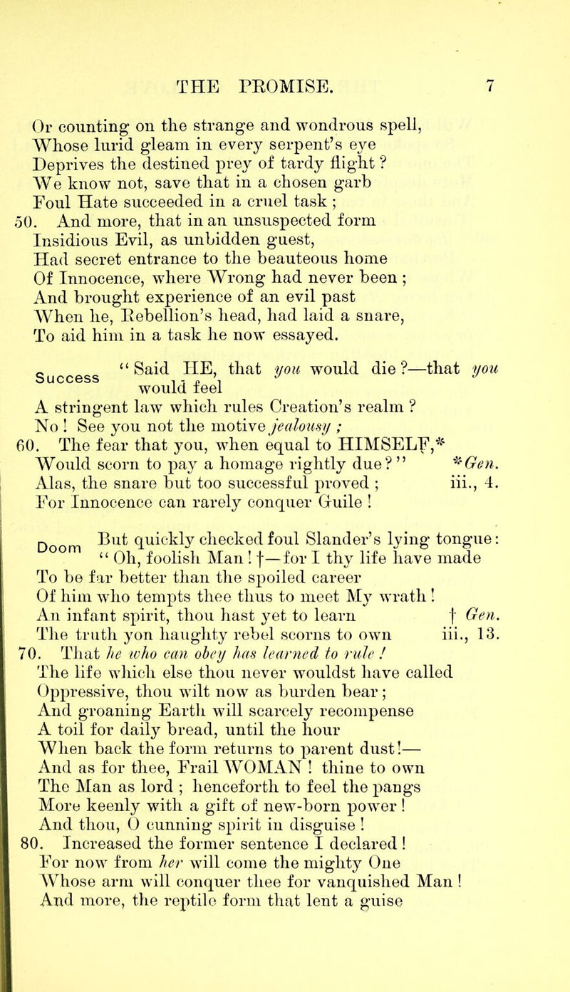 Or counting on the strange and wondrous spell, Whose lurid gleam in every serpent’s eye Deprives the destined prey of tardy flight ? We know not, save that in a chosen garb Eoul Hate succeeded in a cruel task ; 50. And more, that in an unsuspected form Insidious Evil, as unbidden guest, Had secret entrance to the beauteous home Of Innocence, where Wrong had never been ; And brought experience of an evil past When he, Rebellion’s head, had laid a snare, To aid him in a task he now essayed. c “Said HE, that you would die?—that you would ieel A stringent law which rules Creation’s realm ? No ! See you not the motive jealousy ; 60. The fear that you, when equal to HIMSELF,*4 Would scorn to pay a homage rightly due? ” *Gen. Alas, the snare but too successful proved ; iii., 4. For Innocence can rarely conquer Guile ! n But quickly checked foul Slander’s lying tongue: ° m “ Oh, foolish Man ! f—for I thy life have made To be far better than the spoiled career Of him who tempts thee thus to meet My wrath ! An infant spirit, thou hast yet to learn f Gen. The truth yon haughty rebel scorns to own iii., 13. 70. That he ivho can obey has learned to rule ! The life which else thou never wouldst have called Oppressive, thou wilt now as burden bear; And groaning Earth will scarcely recompense A toil for daily bread, until the hour When back the form returns to parent dust!— And as for thee, Frail WOMAN ! thine to own The Man as lord ; henceforth to feel the pangs More keenly with a gift of new-born power! And thou, 0 cunning spirit in disguise ! 80. Increased the former sentence I declared ! For now from her will come the mighty One Whose arm will conquer thee for vanquished Man ! And more, the reptile form that lent a guise