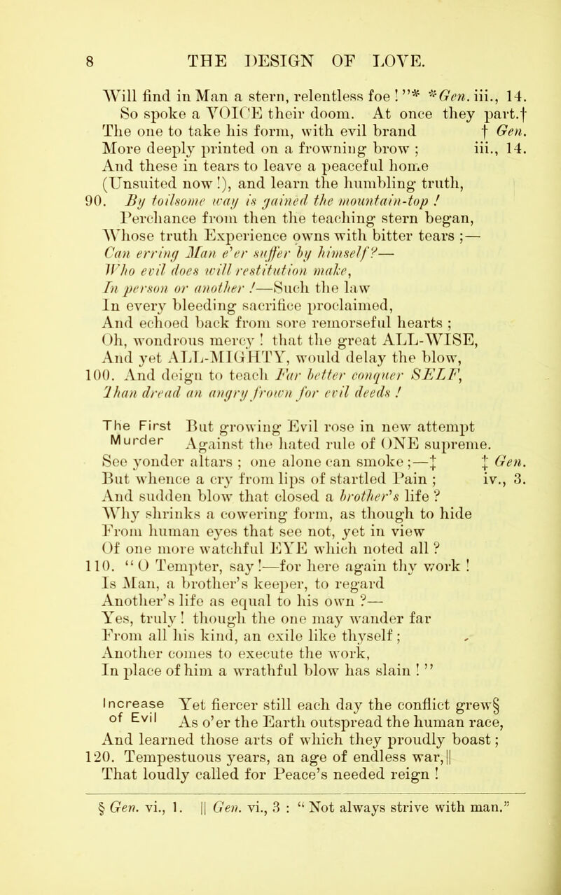 Will find in Man a stern, relentless foe ! ”* ''Gen. iii., 14. So spoke a VOICE their doom. At once they part.f The one to take his form, with evil brand f Gen. More deeply printed on a frowning brow ; iii., 14. And these in tears to leave a peaceful home (Unsuited now !), and learn the humbling truth, 90. By toilsome way is gained the mountain-top ! Perchance from then the teaching stern began, Whose truth Experience owns with bitter tears ;— Can erring Man e'er suffer by himself?— Who evil does will restitution male, In person or another !—Such the law In every bleeding sacrifice proclaimed, And echoed back from sore remorseful hearts ; Oh, wondrous mercy ! that the great ALL-WISE, And yet ALL-MIGHTY, would delay the blow, 100. And deign to teach Far better conquer SFLF, lhan dread an angry frown for evil deeds ! The First But growing Evil rose in new attempt Murder Against the hated rule of ONE supreme. See yonder altars ; one alone can smoke;—J J Gen. But whence a cry from lips of startled Pain ; iv., 3. And sudden blow that closed a brother's life ? Why shrinks a cowering form, as though to hide From human eyes that see not, yet in view Of one more watchful EYE which noted all ? 110. “0 Tempter, say!—for here again thy work ! Is Man, a brother’s keeper, to regard Another’s life as equal to his own ?— Yes, truly ! though the one may wander far From all his kind, an exile like thyself; Another comes to execute the work, In place of him a wrathful blow has slain ! ” Increase Yet fiercer still each day the conflict grew§ of Evil As 0’er tjie Earth outspread the human race, And learned those arts of which they proudly boast; 120. Tempestuous years, an age of endless war,|| That loudly called for Peace’s needed reign ! § Gen. vi., 1. || Gen. vi., 3 : “ Not always strive with man.”