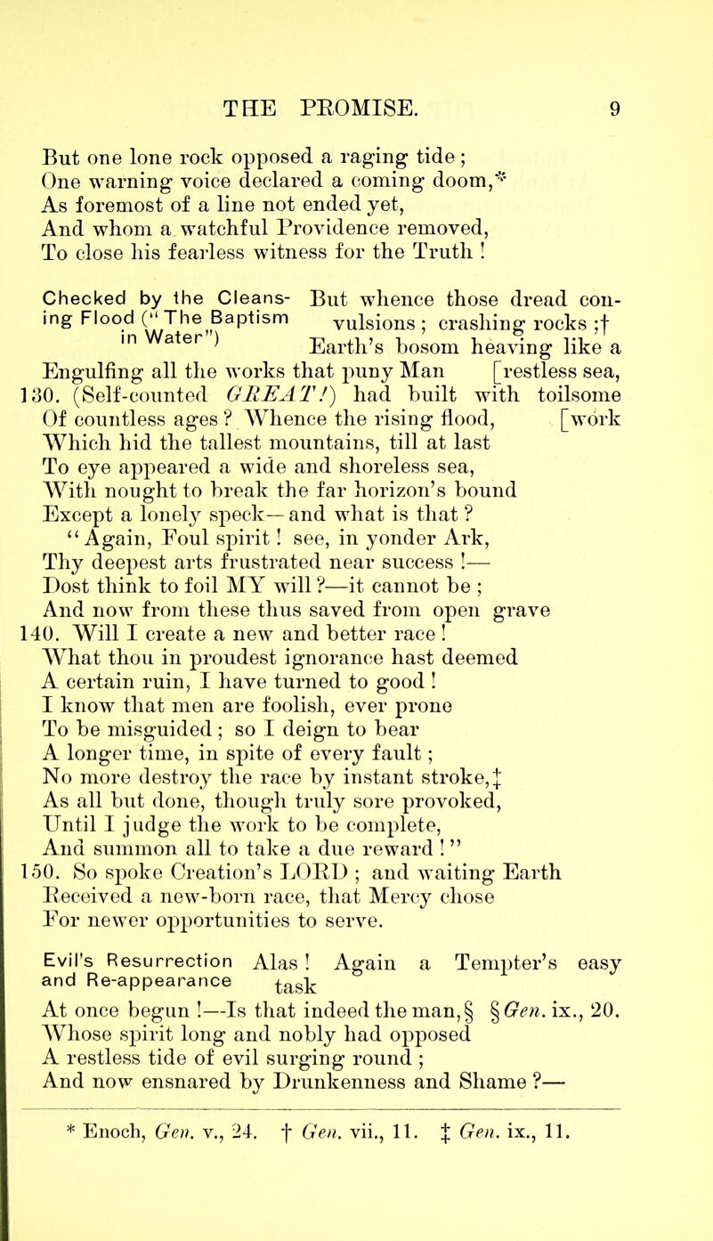 But one lone rock opposed a raging tide; One warning voice declared a coming doom,* As foremost of a line not ended yet, And whom a watchful Providence removed, To close his fearless witness for the Truth ! Checked by the Cleans- But whence those dread con- ing Flood (“ The Baptism vulsions ; crashing rocks ;f in ater ) Earth’s bosom heaving like a Engulfing all the works that puny Man [restless sea, 130. (Self-counted GREAT/) had built with toilsome Of countless ages ? Whence the rising flood, [work Which hid the tallest mountains, till at last To eye appeared a wide and shoreless sea, With nought to break the far horizon’s bound Except a lonely speck— and what is that ? “Again, Foul spirit! see, in yonder Ark, Thy deepest arts frustrated near success !— Dost think to foil MY will ?—it cannot be ; And now from these thus saved from open grave 140. Will I create a new and better race ! What thou in proudest ignorance hast deemed A certain ruin, I have turned to good ! I know that men are foolish, ever prone To be misguided; so I deign to bear A longer time, in spite of every fault; No more destroy the race by instant stroke, J As all but done, though truly sore provoked, Until I judge the work to be complete, And summon all to take a due reward ! ” 150. So spoke Creation’s LOBD ; and waiting Earth Deceived a new-born race, that Mercy chose Eor newer opportunities to serve. Evil’s Resurrection Alas! Again a Tempter’s easy and Re-appearance task At once begun !—Is that indeed the man, § §Gen. ix., 20. Whose spirit long and nobly had opposed A restless tide of evil surging round ; And now ensnared by Drunkenness and Shame ?— * Enoch, Gen. v., 24. f Gen. vii., 11. | Gen. ix., 11.