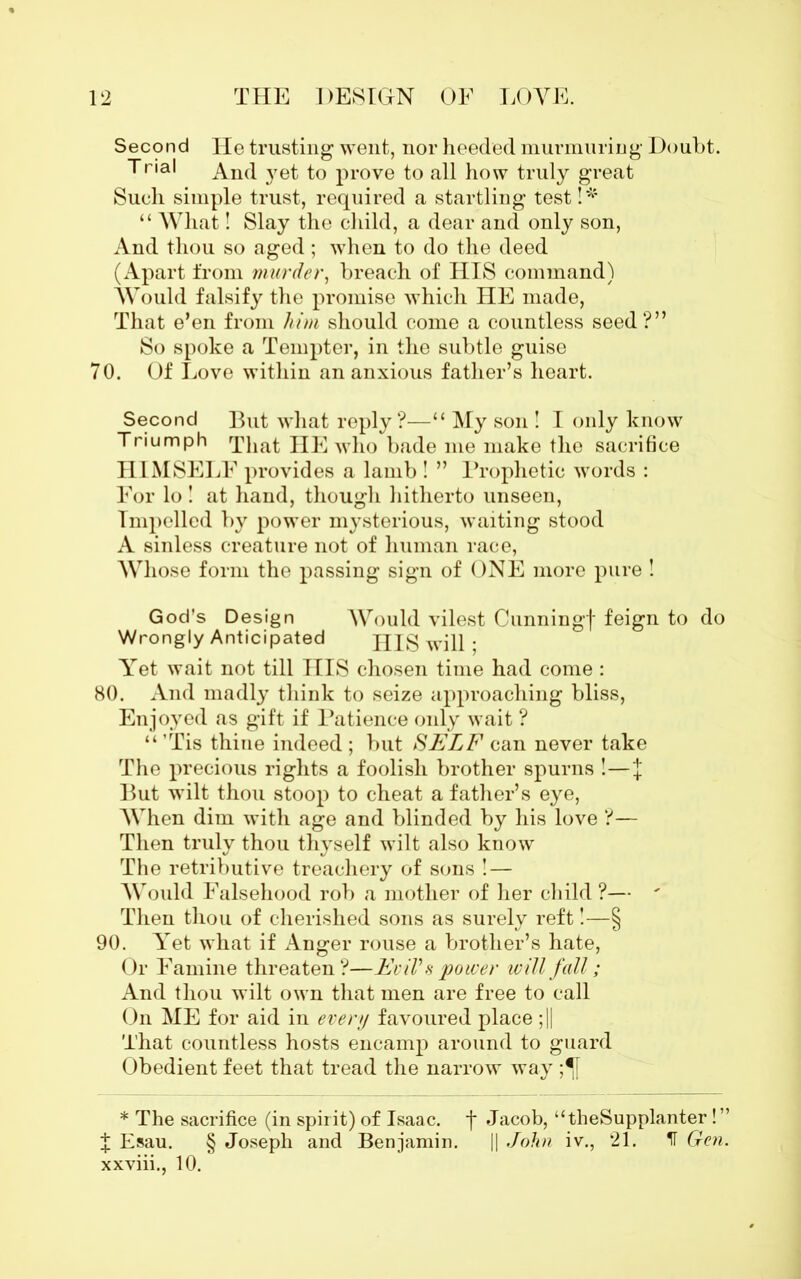 Second He trusting went, nor heeded murmuring Doubt. Trial And }7et to prove to all how truly great Such simple trust, required a startling test!* “ What! Slay the child, a dear and only son, And thou so aged; when to do the deed (Apart from murder, breach of HIS command) Would falsify the promise which HE made, That e’en from him should come a countless seed?” So spoke a Tempter, in the subtle guise 70. Of Love within an anxious father’s heart. Second But what reply?—“ My son ! I only know Triumph That HE who bade me make the sacrifice HI MSELF provides a lamb ! ” Prophetic words : For lo ! at hand, though hitherto unseen, Impelled by power mysterious, waiting stood A sinless creature not of human race, Whose form the passing sign of ONE more pure ! God's Design Would vilest Cunningf feign to do Wrongly Anticipated HIS will ; Yet wait not till IIIS chosen time had come : 80. And madly think to seize approaching bliss, Enjoyed as gift if Patience only wait ? “ ’Tis thine indeed ; but SELF can never take The precious rights a foolish brother spurns !—J But wilt thou stoop to cheat a father’s eye, When dim with age and blinded by his love ?— Then truly thou thyself wilt also know The retributive treachery of sons !— Would Falsehood rob a mother of her child ?— ' Then thou of cherished sons as surely reft!—§ 90. Yet what if Anger rouse a brother’s hate, Or Famine threaten ?—Evil's power will fall; And thou wilt own that men are free to call On ME for aid in every favoured place ;|| That countless hosts encamp around to guard Obedient feet that tread the narrow way ;^[ * The sacrifice (in spirit) of Isaac, f Jacob, “theSupplanter!” J Esau. § Joseph and Benjamin. || John iv., 21. IT Gen. xxviii., 10.