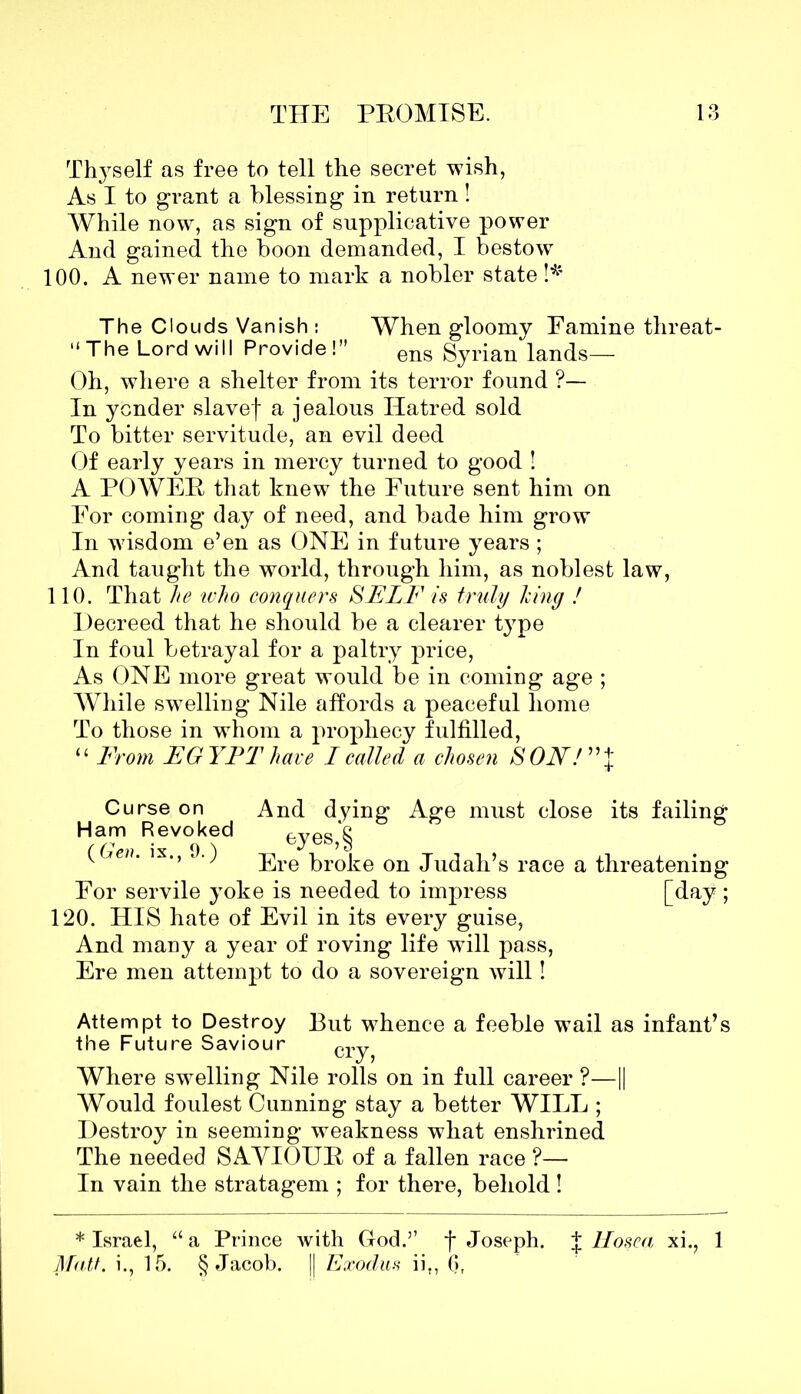Thyself as free to tell the secret wish, As I to grant a blessing in return! While now, as sign of supplicative power And gained the boon demanded, I bestow 100. A newer name to mark a nobler state !* The Clouds Vanish : When gloomy Famine threat- “The Lord will Provide!” ens Syrian lands— Oh, where a shelter from its terror found ?— In yonder slavef a jealous Hatred sold To bitter servitude, an evil deed Of early years in mercy turned to good ! A POWEE that knew the Future sent him on For coming day of need, and bade him grow In wisdom e’en as ONE in future years ; And taught the world, through him, as noblest law, 110. That he who conquers SELF is truly Icing ! Decreed that he should be a clearer type In foul betrayal for a paltry price, As ONE more great would be in coming age ; While swelling Nile affords a peaceful home To those in whom a prophecy fulfilled, “ From EGYPT have I called a chosen SON! ” J Curse on And dying Age must close its failing Ham Revoked ‘g (Gen ix O') feJes5?) v Ere broke on Judah’s race a threatening For servile yoke is needed to impress [day ; 120. HIS hate of Evil in its every guise, And many a year of roving life will pass, Ere men attempt to do a sovereign will! Attempt to Destroy But whence a feeble wail as infant’s the Future Saviour cr-^ Where swelling Nile rolls on in full career ?—1| Would foulest Cunning stay a better WILL ; Destroy in seeming weakness what enshrined The needed SAVIOUE of a fallen race ?— In vain the stratagem ; for there, behold ! * Israel, “ a Prince with God.” f Joseph. | Hosea xi., 1 Matt, i., 15. § Jacob. || Exodus iit, 0,