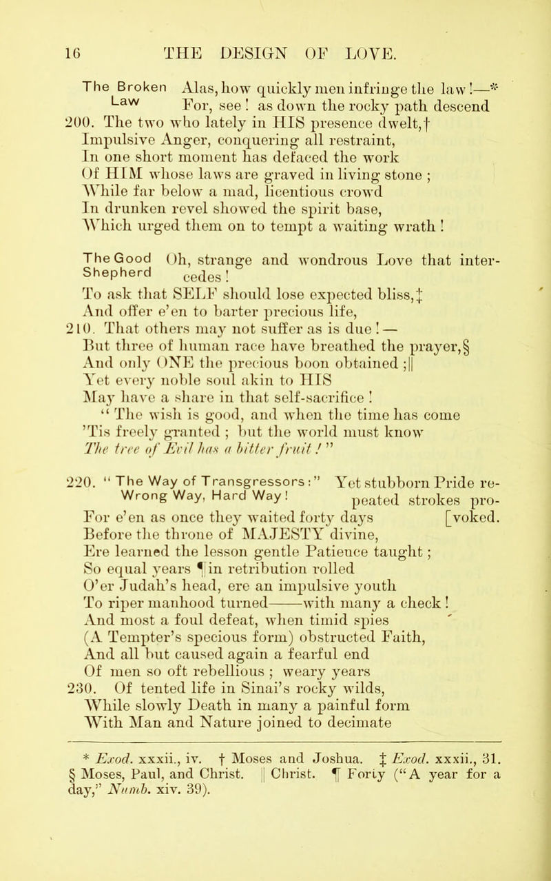 The Broken Alas, how quickly men infringe the law!—* Law For, see ! as down the rocky path descend 200. The two who lately in HIS presence dwelt,f Impulsive Anger, conquering all restraint, In one short moment has defaced the work Of HIM whose laws are graved in living stone ; While far below a mad, licentious crowd In drunken revel showed the spirit base, Which urged them on to tempt a waiting wrath! The Good Oh, strange and wondrous Love that inter- Shepherd cedesj To ask that SELF should lose expected bliss, | And offer e’en to barter precious life, 210. That others may not suffer as is due ! — But three of human race have breathed the prayer,§ And only ONE the precious boon obtained ;|| Yet every noble soul akin to HIS MajT have a share in that self-sacrifice ! “ The wish is good, and when the time has come ’Tis freely granted ; but the world must know The tree of Evil has a hitter fruit! ” 220. “ The Way of Transgressors: ” Yet stubborn Pride re- Wrong Way, Hard Way ! peated strokes pro- For e’en as once they waited forty days [voked. Before the throne of MAJESTY divine, Ere learned the lesson gentle Patience taught; So equal years ^fin retribution rolled O’er Judah’s head, ere an impulsive youth To riper manhood turned with many a check ! And most a foul defeat, when timid spies (A Tempter’s specious form) obstructed Faith, And all but caused again a fearful end Of men so oft rebellious ; weary years 230. Of tented life in Sinai’s rocky wilds, While slowly Death in many a painful form With Man and Nature joined to decimate * Exod. xxxii., iv. f Moses and Joshua, Exod. xxxii., 31. S Moses, Paul, and Christ. Christ. IT Foriy (“A year for a day,” Numb. xiv. 39).