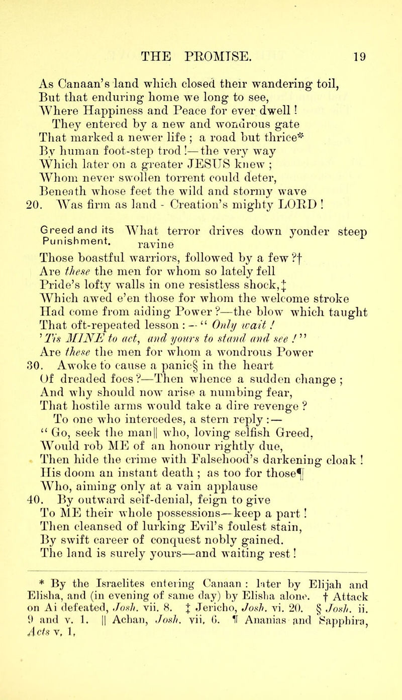 As Canaan’s land which closed their wandering toil, But that enduring home we long to see, Where Happiness and Peace for ever dwell! They entered by a new and wondrous gate That marked a newer life ; a road but thrice* By human foot-step trod !—the very way Which later on a greater JESUS knew ; Whom never swollen torrent could deter, Beneath whose feet the wild and stormy wave 20. Was firm as land - Creation’s mighty LORD ! Greed and its What terror drives down yonder steep Punishment. ravine Those boastful warriors, followed by a few ?f Are these the men for whom so lately fell Pride’s lofty walls in one resistless shock, J Which awed e’en those for whom the welcome stroke Had come from aiding Power ?—the blow which taught That oft-repeated lesson : — 11 Only ivait ! ’ Tis MINE to act, and yours to stand and see ! ” Are these the men for whom a wondrous Power 30. Awoke to cause a panic§ in the heart Of dreaded foes?—Then whence a sudden change ; And why should nowT arise a numbing fear, That hostile arms would take a dire revenge ? To one who intercedes, a stern reply : — u Go, seek the man|| who, loving selfish Greed, Would rob ME of an honour rightly due, Then hide the crime with Falsehood’s darkening cloak ! His doom an instant death ; as too for those^f Who, aiming only at a vain applause 40. By outward self-denial, feign to give To ME their whole possessions—keep a part! Then cleansed of lurking Evil’s foulest stain, By swift career of conquest nobly gained. The land is surely yours—and waiting rest! * By the Israelites entering Canaan : later by Elijah and Elisha, and (in evening of same day) by Elisha alone, f Attack on Ai defeated, Josh. vii. 8. f Jericho, Josh. vi. 20. § Josh. ii. 9 and v. 1. || Achan, Josh, vii, 6. ^ Ananias and 8apphira Acts v, l,