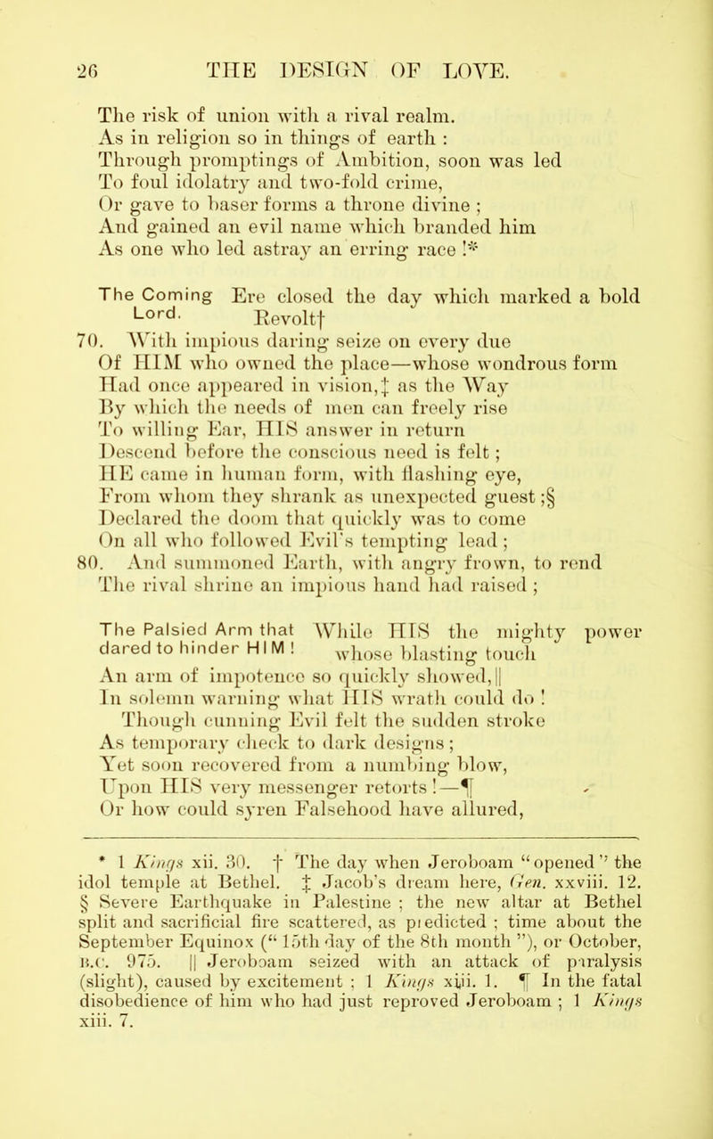 The risk of union with a rival realm. As in religion so in things of earth : Through promptings of Ambition, soon was led To foul idolatry and two-fold crime, Or gave to baser forms a throne divine ; And gained an evil name which branded him As one who led astray an erring race !* The Coming Ere closed the day which marked a bold Lord- Eevoltf 70. With impious daring seize on every due Of HIM who owned the place—whose wondrous form Had once appeared in vision, | as the Way By which the needs of men can freely rise To willing Ear, HIS answer in return Descend before the conscious need is felt; HE came in human form, with flashing eye, From whom they shrank as unexpected guest ;§ Declared the doom that quickly was to come On all who followed Evil’s tempting lead; 80. And summoned Earth, with angry frown, to rend The rival shrine an impious hand had raised ; The Palsied Arm that While HIS the mighty dared to hinder HIM! whose blasting touch An arm of impotence so quickly showed, || In solemn warning what HIS wrath could do ! Though cunning Evil felt the sudden stroke As temporary check to dark designs; Yet soon recovered from a numbing blow, Upon HIS very messenger retorts !— Or how could syren Falsehood have allured, power * 1 Kings xii. 30. f The day when Jeroboam “opened’’ the idol temple at Bethel. J Jacob’s dream here, Gen. xxviii. 12. § Severe Earthquake in Palestine ; the new altar at Bethel split and sacrificial fire scattered, as piedicted ; time about the September Equinox (“ loth day of the 8th month ”), or October, B.c. 975. || Jeroboam seized with an attack of paralysis (slight), caused by excitement ; 1 Kings xfii. 1. In the fatal disobedience of him who had just reproved Jeroboam ; 1 Kings xiii. 7.