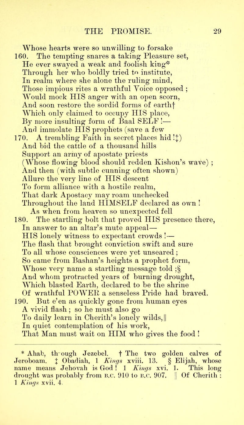 Whose hearts were so unwilling to forsake 160. The tempting snares a taking Pleasure set, He ever swayed a weak and foolish king* Through her who boldly tried to institute, In realm where she alone the ruling mind, Those impious rites a wrathful Yoice opposed ; Would mock HIS anger with an open scorn, And soon restore the sordid forms of earthf Which only claimed to occupy HIS place, By more insulting form of Baal SELF !— And immolate HIS prophets (save a few 170. A trembling Faith in secret places hid !J) And bid the cattle of a thousand hills Support an army of apostate priests (Whose flowing blood should redden Kishon’s wave) ; And then (with subtle cunning often shown) Allure the very line of HIS descent To form alliance with a hostile realm, That dark Apostacy may roam unchecked Throughout the land HIMSELF declared as own ! As when from heaven so unexpected fell 180. The startling bolt that proved HIS presence there, In answer to an altar’s mute appeal— HIS lonely witness to expectant crowds ! — The flash that brought conviction swift and sure To all whose consciences were yet unseared ; So came from Bashan’s heights a prophet form, Whose very name a startling message told ;§ And whom protracted years of burning drought, Which blasted Earth, declared to be the shrine Of wrathful POWER a senseless Pride had braved. 190. But e’en as quickly gone from human eyes A vivid flash ; so he must also go To daily learn in Cherith’s lonely wilds,|| In quiet contemplation of his work, That Man must wait on HIM who gives the food ! * Ahab, th ough Jezebel. f The two golden calves of Jeroboam, f Obadiah, 1 Kings xviii. 13. § Elijah, whose name means Jehovah is God ! 1 Kings xvi. 1. This long drought was probably from B.c. 910 to b.c. 907. || Of Cherith : 1 Kings xvii. 4.