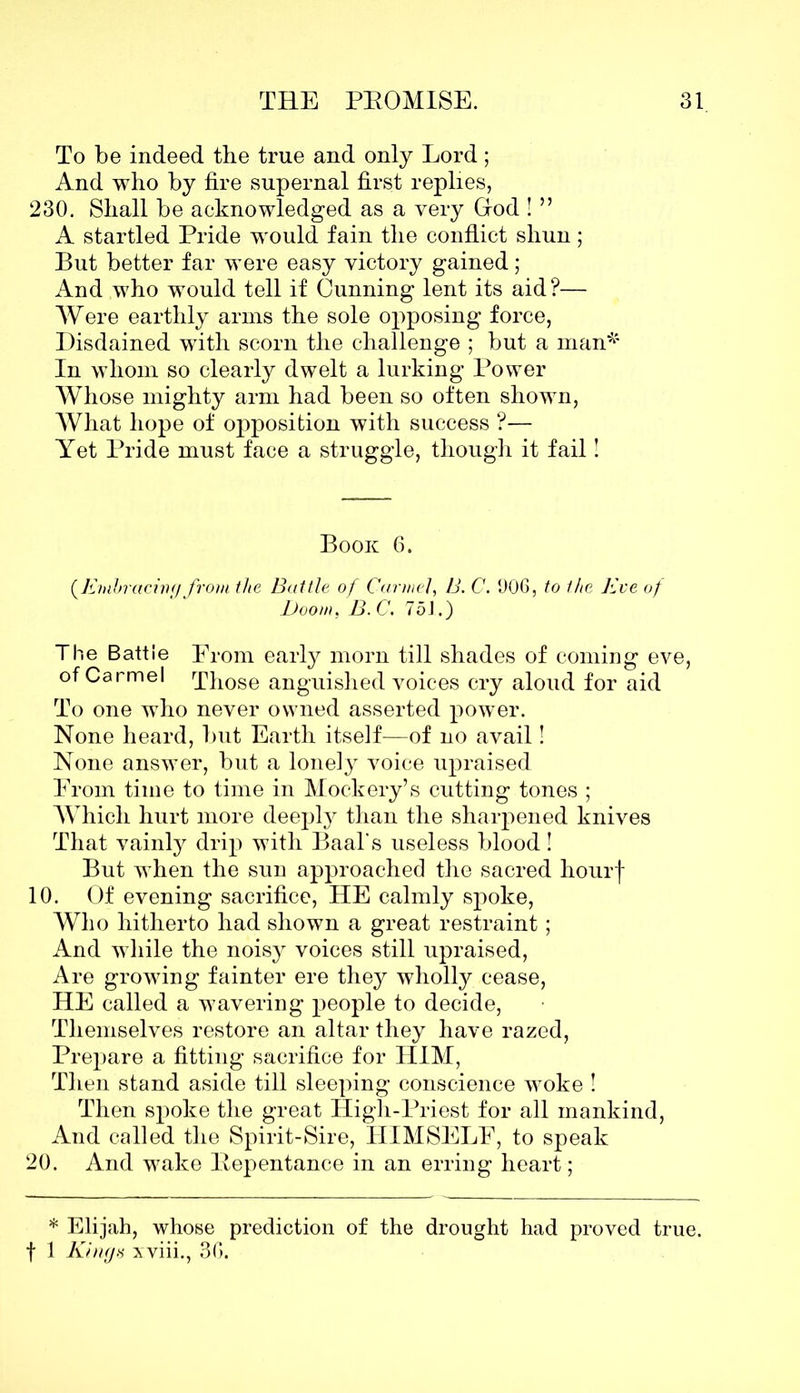 To be indeed the true and only Lord; And who by fire supernal first replies, 230. Shall be acknowledged as a very God ! ” A startled Pride would fain the conflict shun; But better far were easy victory gained; And who would tell if Cunning lent its aid?— Were earthly arms the sole opposing force, Disdained with scorn the challenge ; but a man4' In whom so clearly dwelt a lurking Power Whose mighty arm had been so often shown, What hope of opposition with success ?— Yet Pride must face a struggle, though it fail! Book 6. (.Embracing from the Battle of Carmel, B. C. 906, to the Eve of Boom, B.C. 751.) The Battle From early morn till shades of coming eve, of Carmel Those anguished voices cry aloud for aid To one who never owned asserted power. None heard, but Earth itself—of no avail! None answer, but a lonely voice upraised From time to time in Mockery’s cutting tones ; Which hurt more deeply than the sharpened knives That vainly drip with Baal’s useless blood! But when the sun approached the sacred hourf 10. Of evening sacrifice, HE calmly spoke, Who hitherto had shown a great restraint; And while the noisy voices still upraised, Are growing fainter ere they wholly cease, HE called a wavering people to decide, Themselves restore an altar they have razed, Prepare a fitting sacrifice for HIM, Then stand aside till sleeping conscience woke ! Then spoke the great High-Priest for all mankind, And called the Spirit-Sire, HIMSELF, to speak 20. And wake Eepentance in an erring heart; * Elijah, whose prediction of the drought had proved true, f 1 Kings xviii., 36.