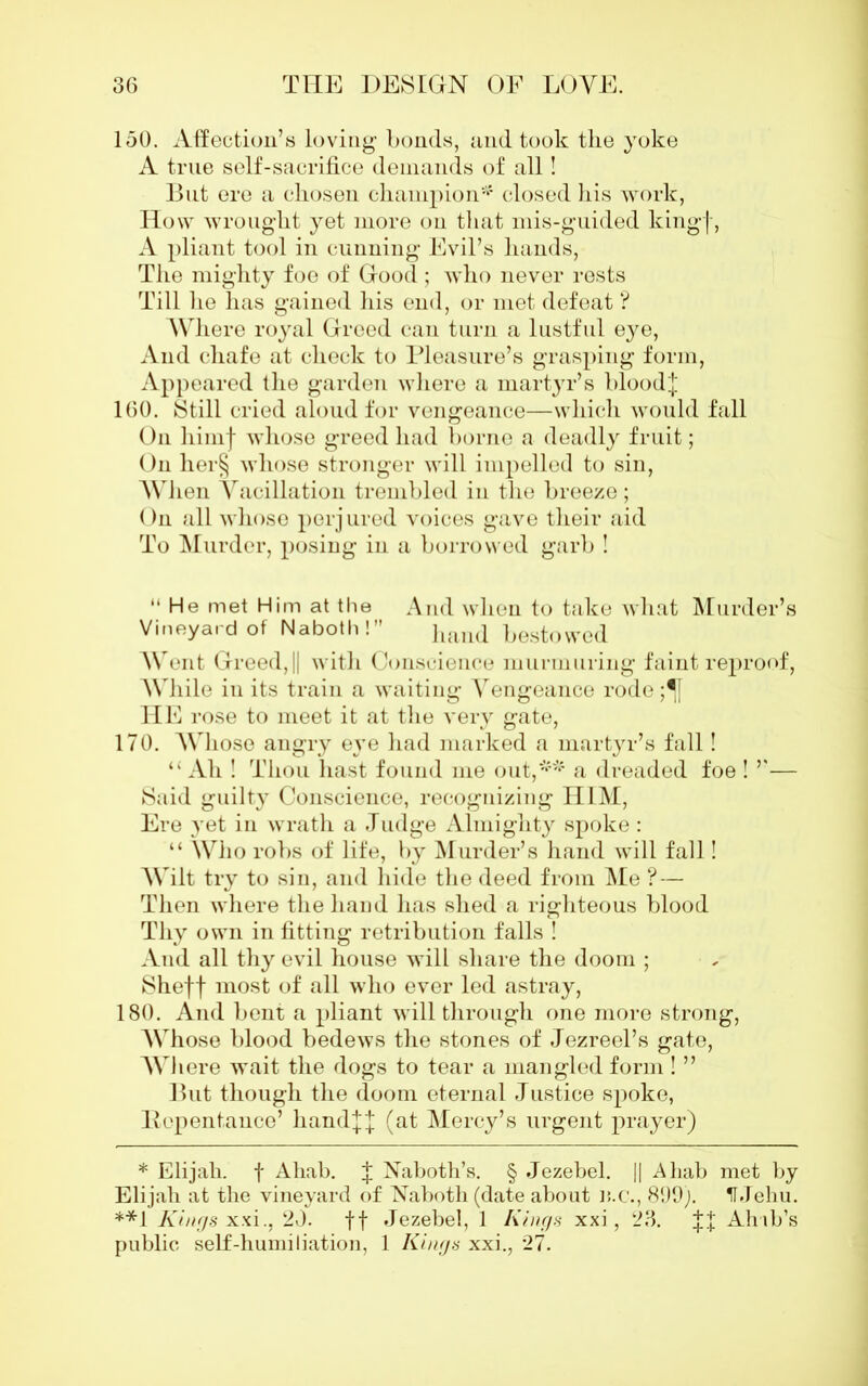 150. Affection’s loving bonds, and took the yoke A true self-sacrifice demands of all! But ere a chosen champion* **4 closed his work, How wrought yet more on that mis-guided kingf, A pliant tool in cunning Evil’s hands, The mighty foe of Good ; who never rests Till he has gained his end, or met defeat ? Where royal Greed can turn a lustful eye, And chafe at check to Pleasure’s grasping form, Appeared the garden where a martyr’s blood;]; 160. Still cried aloud for vengeance—which would fall On himf whose greed had borne a deadly fruit; On her§ whose stronger will impelled to sin, When Vacillation trembled in the breeze; On all whose perjured voices gave their aid To Murder, posing in a borrowed garb ! “He met Him at the And when to take what Murder’s Vineyard of Naboth! hand bestowed Went Greed, || with Conscience murmuring faint reproof, While in its train a waiting Vengeance rode ;^[ HE rose to meet it at the very gate, 170. AVliose angry eye had marked a martyr’s fall! “ Ah ! Thou hast found me out,*4*4 a dreaded foe ! ”— Said guilty Conscience, recognizing HIM, Ere yet in wrath a Judge Almighty spoke: “ Who robs of life, by Murder’s hand will fall! Wilt try to sin, and hide the deed from Me ? — Then where the liaud has shed a righteous blood Thy own in fitting retribution falls ! And all thy evil house will share the doom ; Sheff most of all who ever led astray, 180. And bent a pliant will through one more strong, Whose blood bedews the stones of Jezreel’s gate, AVIiere wait the dogs to tear a mangled form ! ” But though the doom eternal Justice spoke, Pepentance’ hand|J (at Mercy’s urgent prayer) * Elijah, f Ahab. J Naboth’s. § Jezebel. || Ahab met by Elijah at the vineyard of Naboth (date about n.c., 899). IF Jehu. **1 Kings xxi., 20. ft Jezebel, 1 Kings xxi, 23. JJ Ahib’s public self-humiliation, 1 Kings xxi., 27.