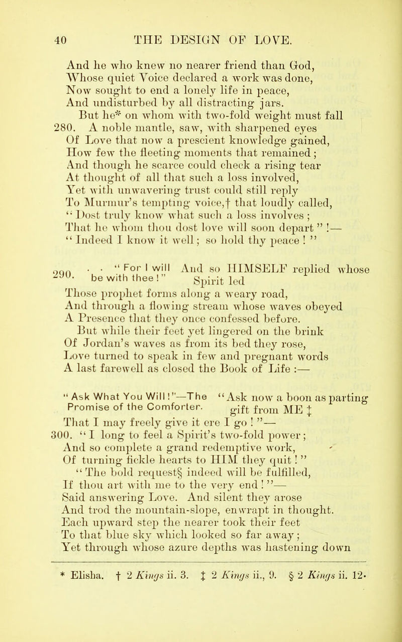 And lie wlio knew no nearer friend than God, Whose quiet Voice declared a work was done, Now sought to end a lonely life in peace, And undisturbed by all distracting jars. But he* on whom with two-fold weight must fall 280. A noble mantle, saw, with sharpened eyes Of Love that now a prescient knowledge gained, How few the fleeting moments that remained; And though he scarce could check a rising tear At thought of all that such a loss involved, Yet with unwavering trust could still reply To Murmur’s tempting voice,f that loudly called, “ Dost truly know what such a loss involves ; That he whom thou dost love will soon depart ” !— “ Indeed I know it well; so hold thy peace ! ” oon • • “ For I will And so HIMSELF replied whose 29°* be with thee!” Spirit led Those prophet forms along a weary road, And through a flowing stream whose waves obeyed A Presence that they once confessed before. But while their feet yet lingered on the brink Of Jordan’s waves as from its bed they rose, Love turned to speak in few and pregnant words A last farewell as closed the Book of Life :— “ Ask What You Will! ”—The “Ask now a boon as parting Promise of the Comforter. from ME j That I may freely give it ere I go ! ”— 300. “I long to feel a Spirit’s two-fold power; And so complete a grand redemptive work, Of turning fickle hearts to HIM they quit! ” “ The bold request§ indeed will be fulfilled, If thou art with me to the very end ! ”— Said answering Love. And silent they arose And trod the mountain-slope, enwrapt in thought. Each upward step the nearer took their feet To that blue sky which looked so far away; Yet through whose azure depths was hastening down f 2 Kings ii., 9. § 2 Kings ii. 12* * Elisha, f 2 Kings ii. 3.