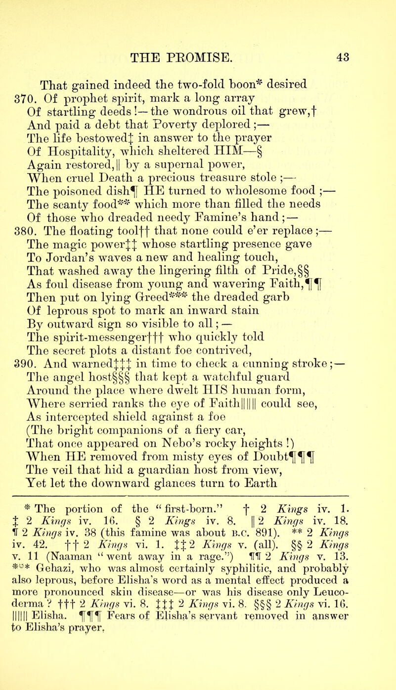 That gained indeed the two-fold boon*1 desired 370. Of prophet spirit, mark a long array Of startling deeds!—the wondrous oil that grew,f And paid a debt that Poverty deplored;— The life bestowed^ in answer to the prayer Of Hospitality, which sheltered HIM—§ Again restored, || by a supernal power, When cruel Death a precious treasure stole ;— The poisoned dish^f HE turned to wholesome food ;— The scanty food*1*1 which more than filled the needs Of those who dreaded needy Famine’s hand; — 380. The floating toolff that none could e’er replace;— The magic powerwhose startling presence gave To Jordan’s waves a new and healing touch, That washed away the lingering filth of Pride, §§ As foul disease from young and wavering Faith, Then put on lying Greed*1*1*1 the dreaded garb Of leprous spot to mark an inward stain By outward sign so visible to all; — The spirit-messengerfff who quickly told The secret plots a distant foe contrived, 390. And warnedjJJ in time to check a cunning stroke; — The angel host§§§ that kept a watchful guard Around the place where dwelt HIS human form, Where serried ranks the eye of Faith|||||| could see, As intercepted shield against a foe (The bright companions of a fier}r car, That once appeared on Nebo’s rocky heights !) When HE removed from misty eyes of Doubt^f^f^f The veil that hid a guardian host from view, Yet let the downward glances turn to Earth * The portion of the “first-born.” f 2 Kings iv. 1. J 2 Kings iv. 16. § 2 Kings iv. 8. || 2 Kings iv. 18. II 2 Kings iv. 38 (this famine was about b.c. 891). ** 2 Kings iv. 42. jf* 2 Kings vi. 1. fJ2 Kings v. (all). §§ 2 Kings v. 11 (Naaman “went away in a rage.’5) HIT 2 Kings v. 13. Gehazi, who was almost certainly syphilitic, and probably also leprous, before Elisha’s word as a mental effect produced a more pronounced skin disease—or was his disease only Leuco- derma ? fff 2 Kings vi. 8. 2 Kings vi. 8. §§§ 2 Kings vi. 16. IIIHI Elisha. ^[^|Y Fears of Elisha’s servant removed in answer to Elisha’s prayer.