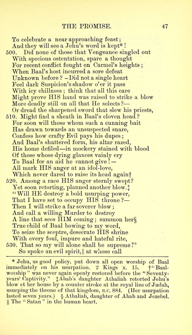 To celebrate a near approaching feast; And they will see a Jehu’s word is kept* ! 500. Did none of those that Vengeance singled out With specious ostentation, spare a thought Eor recent conflict fought on Carmel’s heights ; When Baal’s host incurred a sore defeat Unknown before ? —Did not a single heart Peel dark Suspicion’s shadow o’er it pass With icy chillness ; think that all this care Might prove HIS hand was raised to strike a blow More deadly still on all that He selects ?— Or dread the sharpened sword that slew his priests, 510. Might find a sheath in Baal’s cloven head ? Eor soon will those whom such a cunning bait Has drawn towards an unsuspected snare, Confess how crafty Evil pays his dupes ; And Baal’s shattered form, his altar razed, His home defiled—in mockery stained with blood Of those whose dying glances vainly cry To Baal for an aid he cannot give ! — All mark HIS anger at an idol-love, Which never dared to raise its head againf 520. Among a race HIS anger sternly swept? Yet soon retorting, planned another blow. J “ Will HE destroy a bold usurping power, That I have set to occupy HIS throne ?— Then I will strike a far severer blow ; And call a willing Murder to destroy A line that sees HIM coming ; summon her§ True child of Baal bowing to my word, To seize the sceptre, desecrate HIS shrine With every foul, impure and hateful rite, 530. That so my will alone shall be supreme!” So spoke an evil spirit, || at whose call * Jehu, as good policy, put down all open worship of Baal immediately on his usurpation. 2 Kings x. 15. f“Baal- worship ” was never again openly restored before the “ Seventy- years’ Captivity.” JAhab’s daughter Athaliah retorted Jehu’s blow at her house by a counter stroke at the royal line of Judah, usurping the throne of that kingdom, b.c. 884. (Her usurpation lasted seven years.) § Athaliah, daughter of Ahab and Jezebel. || The “ Satan ” in the human heart,