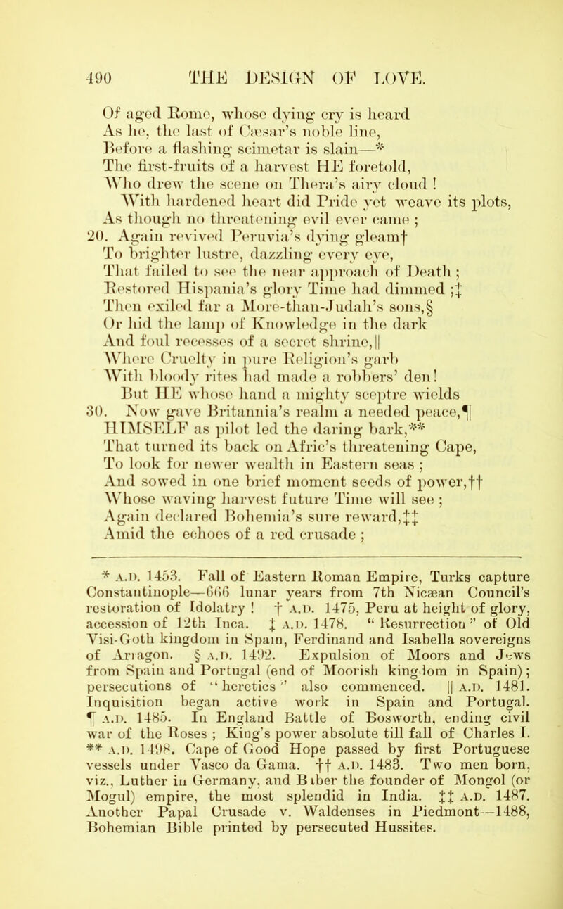 Of aged Rome, whose dying cry is heard As he, the last of Caesar’s noble line, Before a flashing scimetar is slain—* The first-fruits of a harvest HE foretold, Who drew the scene on Thera’s airy cloud ! With hardened heart did Pride yet weave its plots, As though no threatening evil ever came ; 20. Again revived Peruvia’s dying gleamf To brighter lustre, dazzling every eye, That failed to see the near approach of Death; Restored Hispania’s glory Time had dimmed ;f Then exiled far a More-than-Judah’s sons,§ Or hid the lamp of Knowledge in the dark And foul recesses of a secret shrine, || Where Cruelty in pure Religion’s garb With bloody rites had made a robbers’ den! But IIE whose hand a mighty sceptre wields 30. Now gave Britannia’s realm a needed peace, HIMSELF as pilot led the daring bark,** That turned its back on Afric’s threatening Cape, To look for newer wealth in Eastern seas ; And sowed in one brief moment seeds of power,ff Whose waving harvest future Time will see ; Again declared Bohemia’s sure reward,ff Amid the echoes of a red crusade ; * a.d. 1453. Fall of Eastern Roman Empire, Turks capture Constantinople—GG6 lunar years from 7th Nicaean Council’s restoration of Idolatry ! f a.d. 1475, Peru at height of glory, accession of 12th Inca. f a.d. 1478. “ Resurrection” of Old Visi-Goth kingdom in Spain, Ferdinand and Isabella sovereigns of Arragon. § a.d. 1402. Expulsion of Moors and J*=ws from Spain and Portugal (end of Moorish kingdom in Spain); persecutions of ‘‘heretics'’ also commenced. || a.d. 1481. Inquisition began active work in Spain and Portugal. a.d. 1485. In England Battle of Bosworth, ending civil war of the Roses ; King’s power absolute till fall of Charles I. ** a.d. 1408. Cape of Good Hope passed by first Portuguese vessels under Yasco da Gama, ff a.d. 1483. Two men born, viz., Luther in Germany, and Biber the founder of Mongol (or Mogul) empire, the most splendid in India, ff a.d. 1487. Another Papal Crusade v. Waldenses in Piedmont—1488, Bohemian Bible printed by persecuted Hussites.