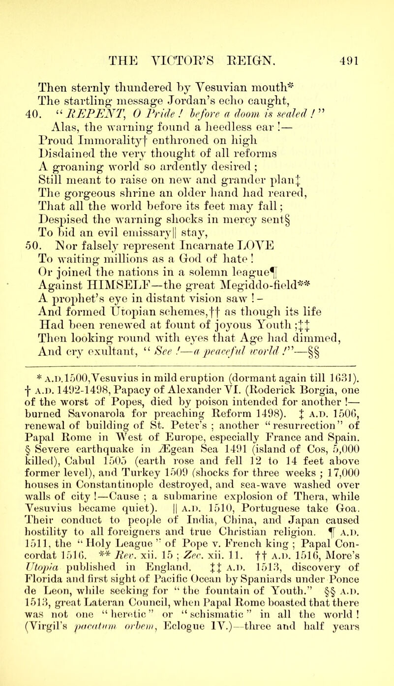 Then sternly thundered by Vesuvian mouth*1 The startling message Jordan’s echo caught, 40. “ REPENT, 0 Pride ! before a doom is sealed ! ” Alas, the warning found a heedless ear !— Proud Immorality! enthroned on high Disdained the very thought of all reforms A groaning world so ardently desired; Still meant to raise on new and grander planf The gorgeous shrine an older hand had reared, That all the world before its feet may fall; Despised the warning shocks in mercy sent§ To bid an evil emissary|| stay, 50. Nor falsely represent Incarnate LOVE To waiting millions as a God of hate ! Or joined the nations in a solemn league^ Against HIMSELF—the great Megiddo-field*1* * § A prophet’s eye in distant vision saw !- And formed Utopian schemes,ff as though its life Had been renewed at fount of joyous Youth;JJ Then looking round with eyes that Age had dimmed, And cry exultant, “ See !—a peaceful world!”—§§ * a.d. 1500,Vesuvius in mild eruption (dormant again till 163]). j- a.d. 1492-1498, Papacy of Alexander VI. (Roderick Borgia, one of the worst of Popes, died by poison intended for another !— burned Savonarola for preaching Reform 1498). f a.d. 1506, renewal of building of St. Peter’s ; another “resurrection” of Papal Rome in West of Europe, especially France and Spain. § Severe earthquake in iEgean Sea 1491 (island of Cos, 5,000 killed), Cabul 1505 (earth rose and fell 12 to 14 feet above former level), and Turkey 1509 (shocks for three weeks ; 17,000 houses in Constantinople destroyed, and sea-wave washed over walls of: city !—Cause ; a submarine explosion of Thera, while Vesuvius became quiet). || a.d. 1510, Portuguese take Goa. Their conduct to people of India, China, and Japan caused hostility to all foreigners and true Christian religion. a.d. 1511, the “ Holy League ” of Pope v. French king ; Papal Con- cordat 1516. ** Rev. xii. 15 ; Zee. xii. 11. f f a.d. 1516, More’s Utopia published in England. ff a.d. 1513, discovery of Florida and first sight of Pacific Ocean by Spaniards under Ponce de Leon, while seeking for “the fountain of Youth.” §§ a.d. 1513, great Lateran Council, when Papal Rome boasted that there was not one “heretic” or “schismatic” in all the world! (Virgil’s pucatvm orbem, Eclogue IV.)—three and half years