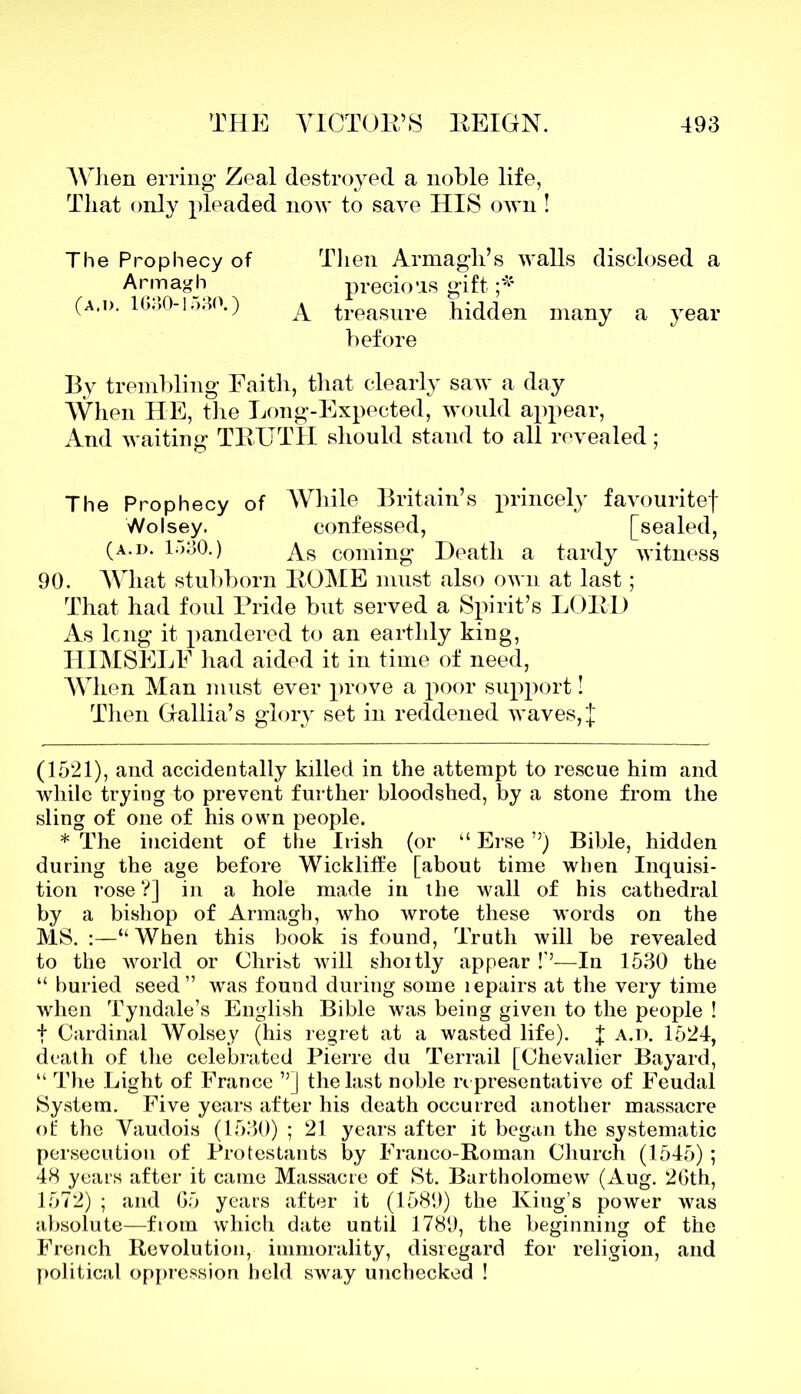 When erring Zeal destroyed a noble life, That only pleaded now to save HIS own ! The Prophecy of Then Armagh’s walls disclosed a Armagh precio’is gift (a.d. 1630-1o30.) ^ treasure hidden many a year before By trembling Eaith, that clearly saw a day When HE, the Long-Expected, would appear, And waiting TRUTH should stand to all revealed; The Prophecy of While Britain’s princely favouritef Wolsey. confessed, [sealed, (a.d. L>30.) As coming Death a tardy witness 90. What stubborn ROME must also own at last; That had foul Pride but served a Spirit’s LORD As long it pandered to an earthly king, HIMSELF had aided it in time of need, When Man must ever prove a poor support! Then Gallia’s glory set in reddened waves, ;J (1521), and accidentally killed in the attempt to rescue him and while trying to prevent further bloodshed, by a stone from the sling of one of his own people. * The incident of the Irish (or “ Erse ”) Bible, hidden during the age before Wickliffe [about time when Inquisi- tion rose ?] in a hole made in the wall of his cathedral by a bishop of Armagh, who wrote these words on the MS. :—“When this book is found, Truth will be revealed to the world or Christ will shoitly appear !’’—In 1530 the “ buried seed” was found during some lepairs at the very time when Tyndale’s English Bible was being given to the people ! f Cardinal Wolsey (his regret at a wasted life). J a.d. 1524, death of the celebrated Pierre du Terrail [Chevalier Bayard, “ The Light of France ”] the last noble representative of Feudal System. Five years after his death occurred another massacre of the Vaudois (1530) ; 21 years after it began the systematic persecution of Protestants by Franco-Roman Church (1545) ; 48 years after it came Massacre of St. Bartholomew (Aug. 26th, 1572) ; and 65 years after it (1589) the King’s power was absolute—from which date until 1789, the beginning of the French Revolution, immorality, disregard for religion, and political oppression held sway unchecked !