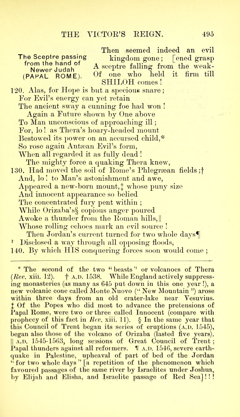 Then seemed indeed an evil The Sceptre passing kingdom gone; [ened grasp fTwer JhUadadh0f ^ceptre falling from the weak- (PAPAL ROME) Ox one who held it hrm till SHILOH comes ! 120. Alas, for Hope is but a specious snare; Eor Evil’s energy can yet retain The ancient sway a cunning foe had won ! Again a Future shown by One above To Man unconscious of approaching ill; Eor, lo ! as Thera’s hoary-headed mount Bestowed its power on an accursed child,# So rose again Antiean Evil’s form, When all regarded it as fully dead! The mighty force a quaking Thera knew, 130. Had moved the soil of Borne’s Phlegrsean fields ;f And, lo! to Man’s astonishment and awe, Appeared a new-born mount, J whose puny size And innocent appearance so belied The concentrated fury pent within ; While Orizaba’s§ copious anger poured Awoke a thunder from the Boman hills, || Whose rolling echoes mark an evil source ! Then Jordan’s current turned for two whole days^] * Disclosed a way through all opposing floods, 140. By which HIS conquering forces soon would come ; * The second of the two “ beasts ’5 or volcanoes of Thera (Rev. xiii. 12). f a.d. 1538. While England actively suppress- ing monasteries (as many as 645 put down in this one year !), a new volcanic cone called Monte Nuovo (“ New Mountain ”) arose within three days from an old crater-lake near Vesuvius. J Of the Popes who did most to advance the pretensions of Papal Borne, were two or three called Innocent (compare with prophecy of this fact in Rev. xiii. 11). § In the same year that this Council of Trent began its series of eruptions (a.d. 1545), began also those of the volcano of Orizaba (lasted five years). || a.d. 1545-1563, long sessions of Great Council of Trent ; Papal thunders against all reformers. H a.d. 1546, severe earth- quake in Palestine, upheaval of part of bed of the Jordan “ for two whole days ” [a repetition of the phenomenon which favoured passages of the same river by Israelites under Joshua, by Elijah and Elisha, and Israelite passage of Red Sea] !! !