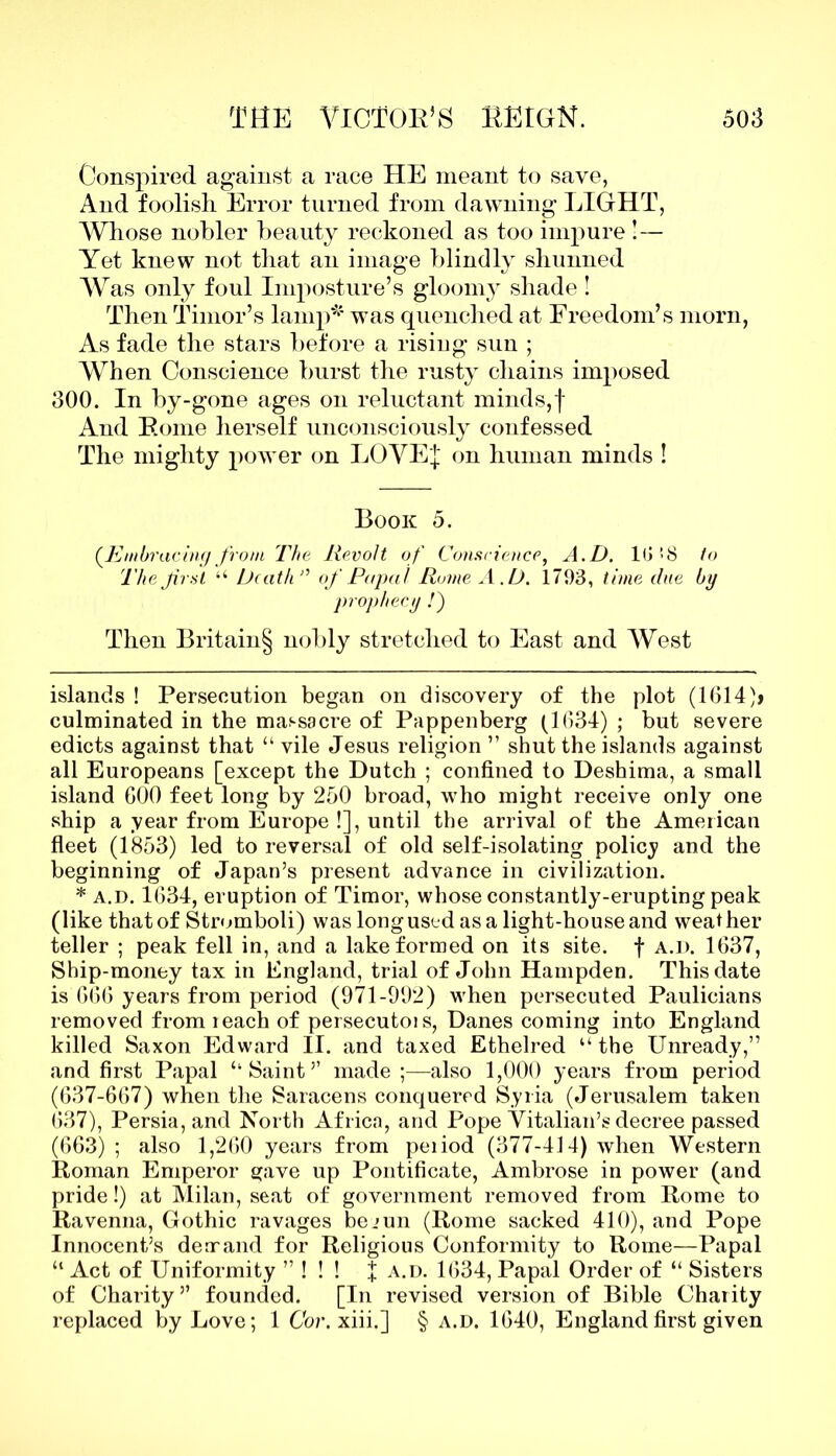 Conspired against a race HE meant to save, And foolish Error turned from dawning LIGHT, AVhose nobler beauty reckoned as too impure !— Yet knew not that an image blindly shunned Was only foul Imposture’s gloomy shade ! Then Timor’s lamp* * was quenched at Freedom’s morn, As fade the stars before a rising sun ; When Conscience burst the rusty chains imposed 300. In by-gone ages on reluctant minds,f And Borne herself unconsciously confessed The mighty power on LOVE I on human minds ! Book 5. (Embracing from The Revolt of Conscience, A.D. 10 ! 8 to The frst “ Death” of Papal Rome A.D. 1703, time due by prophecy /) Then Britain§ nobly stretched to East and West islands ! Persecution began on discovery of the plot (1614)» culminated in the massacre of Pappenberg (1634) ; but severe edicts against that “ vile Jesus religion ” shut the islands against all Europeans [except the Dutch ; confined to Deshima, a small island 600 feet long by 250 broad, who might receive only one ship a year from Europe !], until the arrival ot the American fleet (1853) led to reversal of old self-isolating policy and the beginning of Japan’s present advance in civilization. * a.d. 1634, eruption of Timor, whose constantly-erupting peak (like that of Stromboli) was long used as a light-house and weather teller ; peak fell in, and a lake formed on its site, f a.d. 1637, Ship-money tax in England, trial of John Hampden. This date is 666 years from period (971-992) when persecuted Paulicians removed from leach of persecutois, Danes coming into England killed Saxon Edward II. and taxed Ethelred “ the Unready,” and first Papal ‘‘Saint’’ made ;—also 1,000 years from period (637-667) when the Saracens conquered Syria (Jerusalem taken 637), Persia, and North Africa, and Pope Vitalian’s decree passed (663) ; also 1,260 years from peiiod (377-414) when Western Roman Emperor gave up Pontificate, Ambrose in power (and pride!) at Milan, seat of government removed from Rome to Ravenna, Gothic ravages bejun (Rome sacked 410), and Pope Innocent’s dear and for Religious Conformity to Rome—Papal “ Act of Uniformity ” ! ! ! X a.d. 1634, Papal Order of “ Sisters of Charity” founded. [In revised version of Bible Charity replaced by Love; 1 Cor.xiii.] § a.d. 1640, England first given