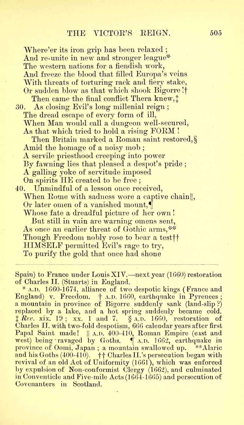 Where’er its iron grip has been relaxed ; And re-unite in new and stronger league* * The western nations for a fiendish work, And freeze the blood that filled Europa’s veins With threats of torturing rack and fiery stake, Or sudden blow as that which shook Bigorre !f Then came the final conflict Thera knew,J 30. As closing Evil’s long millenial reign ; The dread escape of every form of ill, When Man would call a dungeon well-secured, As that which tried to hold a rising FORM ! Then Britain marked a Roman saint restored, $ Amid the homage of a noisy mob ; A servile priesthood creeping into power By fawning lies that pleased a despot’s pride ; A galling yoke of servitude imposed On spirits HE created to be free ; 40. Unmindful of a lesson once received, When Rome with sadness wore a captive chain||, Or later omen of a vanished mount, ^f Whose fate a dreadful picture of her own! But still in vain are warning omens sent, As once an earlier threat of Gothic arms,** Though Freedom nobly rose to bear a testff HIMSELF permitted Evil’s rage to try, To purify the gold that once had shone Spain) to France under Louis XIV.—next year (1660) restoration of Charles II. (Stuarts) in England. * a.d. 1660-1674, alliance of two despotic kings (France and England) v. Freedom, f a.d. 1660, earthquake in Pyrenees ; a mountain in province of Bigorre suddenly sank (land-slip ?) replaced by a lake, and a hot spring suddenly became cold. X Rev. xix. 19 ; xx. 1 and 7. § a.d. 1660, restoration of Charles II. with two-fold despotism, 666 calendar years after first Papal Saint made! || a.d. 400-410, Roman Empire (east and west) being • ravaged by Goths. a.d. 1662, earthquake in province of Oomi, Japan ; a mountain swallowed up. **Alaric and his Goths (400-410). f f Charles II.’s persecution began with revival of an old Act of Uniformity (1661), which was enforced by expulsion of Non-conformist Clergy (1662), and culminated in Conventicle and Five-mile Acts (1664-1665) and persecution of Covenanters in Scotland.
