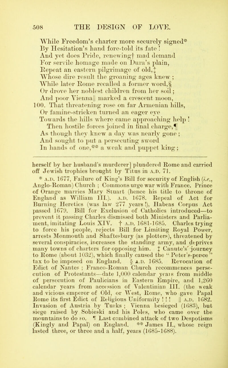 While Freedom’s charter more securely signed* * By Hesitation’s hand fore-told its fate ! And yet does Pride, renewing! mad demand For servile homage made on Dura’s plain, Pepeat an eastern pilgrimage of old,! Whose dire result the groaning ages knew ; While later Pome recalled a former word,§ Or drove her noblest children from her soil; And poor Vienna || marked a crescent moon, 100. That threatening rose on far Armenian hills, Or famine-stricken turned an eager eye Towards the hills where came approaching help ! Then hostile forces joined in final charge,^} As though they knew a day was nearly gone ; And sought to put a persecuting sword In hands of one,** a weak and puppet king; herself by her husband’s murderer] plundered Rome and carried off Jewish trophies brought by Titus in A.n. 71. * a.D. 1677, Failure of King’s Bill for security of English (/.<?., Anglo-Roman) Church ; Commons urge war with France. Prince of Orange marries Mary Siuart (hence his title to throne of England as William III.). A.n. 1678. Repeal of Act for Burning Heretics (was law 277 years !), Habeas Corpus Act passed 1679. Bill for Exclusion of Catholics introduced—to prevent it passing Charles dismissed both Ministers and Parlia- ment, imitating Louis XIV. f A.n. 1681-1685. Charles trying to force his people, rejects Bill for Limiting Royal Power, arrests Monmouth and Shaftesbury (as plotters), threatened by several conspiracies, increases the standing army, and deprives many towns of charters for opposing him. X Canute’s'journey to Rome (about 1032), which finally caused the “ Peter’s-pence ” tax to be imposed on England. § a.d. 1685. Revocation of Edict of Nantes ; Franco-Roman Church recommences perse- cution of Protestants—date 1,000 calendar yeais from middle of persecution of Paulicians in Eastern Empire, and 1,260 calendar years from accession of Valentinian HI. (the weak and vicious emperor of Old, or West, Rome, who gave Papal Rome its first Edict of Religious Uniformity ! ! ! || a.d. 1682. Invasion of Austria by Turks ; Vienna besieged (1683), but siege raised by Sobieski and his Poles, who came over the mountains to do so. IT Last combined attack of two Despotisms (Kingly and Papal) on England. ** James II., whose reign lasted three, or thi-ee and a half, years (1685-1688).