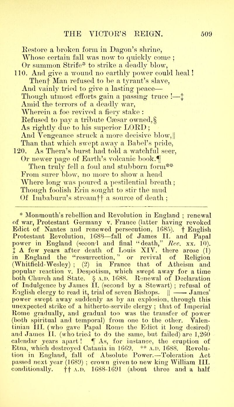 Restore a broken form in Dagon’s shrine, Whose certain fall was now to quickly come ; Or summon Strife* to strike a deadly blow, 110. And give a wound no earthly power could heal! Thenf Man refused to be a tyrant’s slave, And vainly tried to give a lasting peace— Though utmost efforts gain a passing truce !—'{ Amid the terrors of a deadly war, Wherein a foe revived a fiery stake : Refused to pay a tribute Cresar owned, § As rightly due to his superior LORD ; And Vengeance struck a more decisive blow, || Than that which swept away a Babel’s pride, 120. As Thera’s burst had told a watchful seer, Or newer page of Earth’s volcanic book.^f Then truly fell a foul and stubborn form** From surer blow, no more to show a head Where long was poured a pestilential breath ; Though foolish Erin sought to stir the mud Of Imbaburu’s streamff a source of death ; * Monmouth’s rebellion and Revolution in England ; renewal of war, Protestant Germany v. France (latter having revoked Edict of Nantes and renewed persecution, 1685). f English Protestant Revolution, 1688—fall of James II. and Papal power in England (second and final “death,” Rev. xx. 10). f A few years after death of Louis XIV. there arose (1) in England the “resurrection, ” or revival of Religion (Whitfield-Wesley) ; (2) in France that of Atheism and popular reaction v. Despotism, which swept away for a time both Church and State. § a.d. 1688. Renewal of Declaration of Indulgence by James II. (second by a Stewart) ; refusal of English clergy to read it, trial of seven Bishops. || James’ power swept away suddenly as by an explosion, through this unexpected strike of a hitherto-servile clergy ; that of Imperial Rome gradually, and gradual too was the transfer of power (both spiritual and temporal) from one to the other. Valen- tinian III. (who gave Papal Rome the Edict it long desired) and James II. (who tried to do the same, but failed) are 1,260 calendar years apart ! As, for instance, the eruption of Etna, which destroyed Catania in 1669. ** a.d. 1688. Revolu- tion in England, fall of Absolute Power.—Toleration Act passed next year (1689) ; crown given to new king William III. conditionally. ff a.d. 1688-1691 (about three and a half