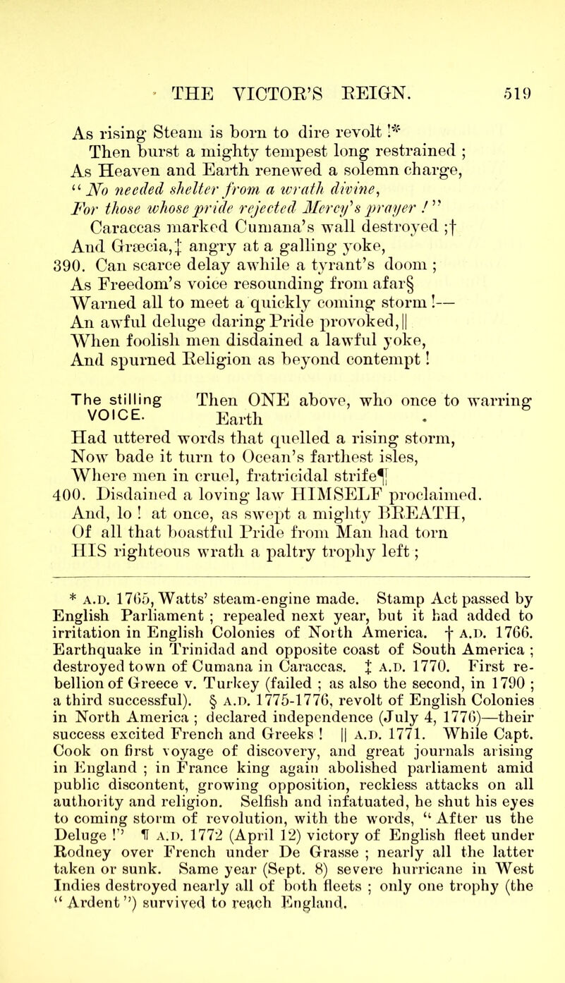 As rising Steam is born to dire revolt !* Then burst a mighty tempest long restrained ; As Heaven and Earth renewed a solemn charge, “ No needed shelter from a wrath divine, For those whose pr ide rejected Mercy's prayer ! ” Caraccas marked Cumana’s wall destroyed ;f And Grsecia, J angry at a galling yoke, 390. Can scarce delay awhile a tyrant’s doom ; As Freedom’s voice resounding from afar§ Warned all to meet a quickly coming storm!— An awful deluge daring Pride provoked, || When foolish men disdained a lawful yoke, And spurned Religion as beyond contempt! The stilling Then ONE above, who once to warring VOICE. Earth Had uttered words that quelled a rising storm, Now bade it turn to Ocean’s farthest isles, Where men in cruel, fratricidal strife^} 400. Disdained a loving law HIMSELF proclaimed. And, lo ! at once, as swej)t a mighty BREATH, Of all that boastful Pride from Man had torn HIS righteous wrath a paltry trophy left; * a.d. 1705, Watts’ steam-engine made. Stamp Act passed by English Parliament ; repealed next year, but it had added to irritation in English Colonies of North America, j* a.d. 1766. Earthquake in Trinidad and opposite coast of South America ; destroyed town of Cumana in Caraccas. f a.d. 1770. First re- bellion of Greece v. Turkey (failed ; as also the second, in 1790 ; a third successful). § a.d. 1775-1776, revolt of English Colonies in North America ; declared independence (July 4, 1776)—their success excited French and Greeks ! || a.d. 1771. While Capt. Cook on first voyage of discovery, and great journals arising in England ; in France king again abolished parliament amid public discontent, growing opposition, reckless attacks on all authority and religion. Selfish and infatuated, he shut his eyes to coming storm of revolution, with the words, “ After us the Deluge !’’ H a.d. 1772 (April 12) victory of English fleet under Rodney over French under De Grasse ; nearly all the latter taken or sunk. Same year (Sept. 8) severe hurricane in West Indies destroyed nearly all of both fleets ; only one trophy (the “ Ardent”) survived to reach England.