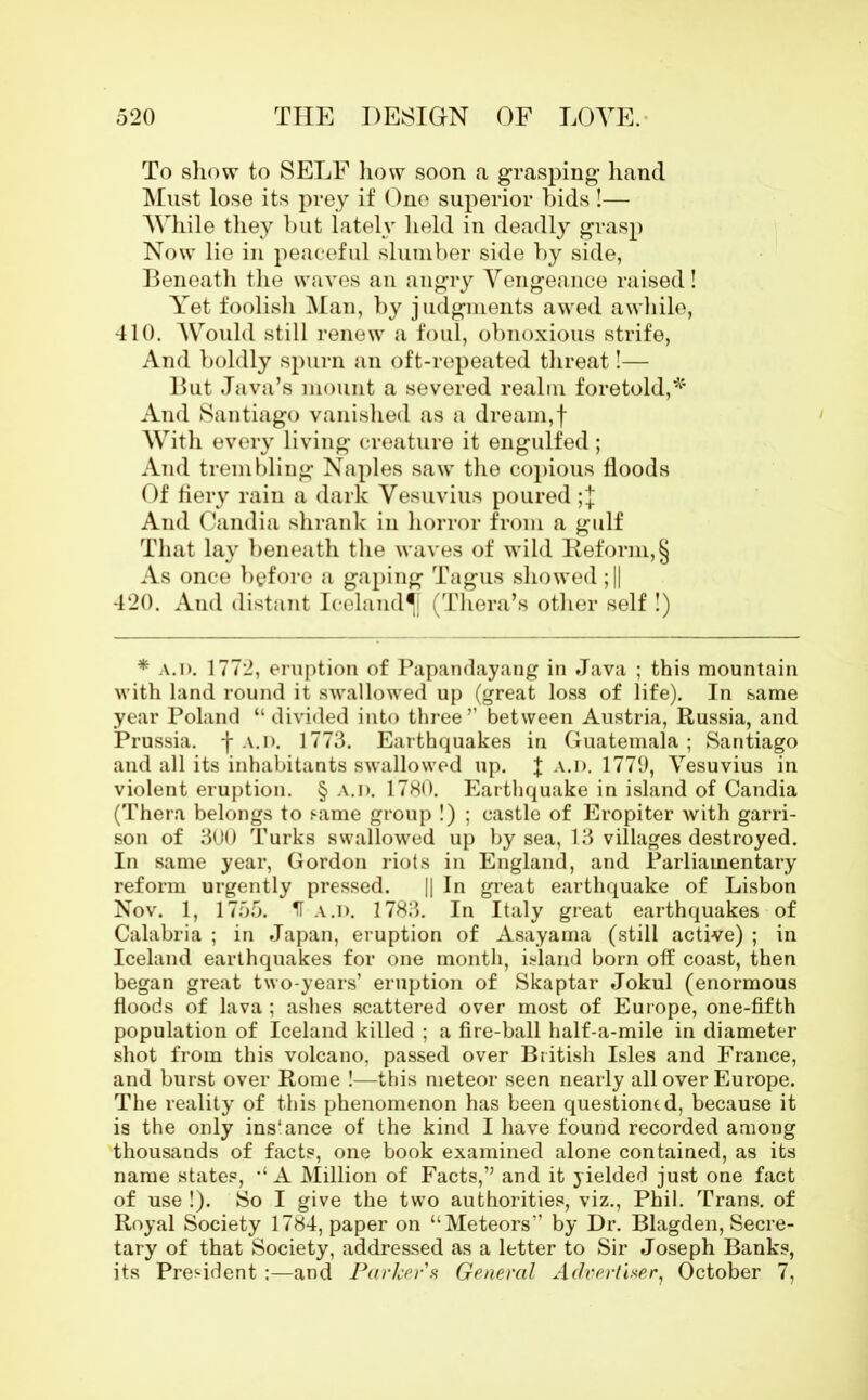 To show to SELF how soon a grasping- hand Must lose its prey if One superior bids !— While they but lately held in deadly grasp Now lie in peaceful slumber side by side, Beneath the waves an angry Vengeance raised! Yet foolish Man, by judgments awed awhile, 410. Would still renew a foul, obnoxious strife, And boldly spurn an oft-repeated threat!-— But Java’s mount a severed realm foretold,* And Santiago vanished as a dream,f With every living creature it engulfed ; And trembling Naples saw the copious floods Of fiery rain a dark Vesuvius poured And Candia shrank in horror from a gulf That lay beneath the waves of wild Reform, § As once before a gaping Tagus showed ;|| 420. And distant Iceland^ (Thera’s other self !) * A.n. 1772, eruption of Papandayang in Java ; this mountain with land round it swallowed up (great loss of life). In same year Poland “ divided into three ” between Austria, Russia, and Prussia, f A.n. 1773. Earthquakes in Guatemala ; Santiago and all its inhabitants swallowed up. J A.n. 1779, Vesuvius in violent eruption. § A.n. 1780. Earthquake in island of Candia (Thera belongs to same group !) ; castle of Eropiter with garri- son of 300 Turks swallowed up by sea, 13 villages destroyed. In same year, Gordon riots in England, and Parliamentary reform urgently pressed. || In great earthquake of Lisbon Nov. 1, 1755. H A.n. 1783. In Italy great earthquakes of Calabria ; in Japan, eruption of Asayama (still active) ; in Iceland earthquakes for one month, island born off coast, then began great two-years’ eruption of Skaptar Jokul (enormous floods of lava ; ashes scattered over most of Europe, one-fifth population of Iceland killed ; a fire-ball half-a-mile in diameter shot from this volcano, passed over British Isles and France, and burst over Rome !—this meteor seen nearly all over Europe. The reality of this phenomenon has been questioned, because it is the only ins'ance of the kind I have found recorded among thousands of facts, one book examined alone contained, as its name states, “A Million of Facts,” and it yielded just one fact of use !). So I give the two authorities, viz., Phil. Trans, of Royal Society 1784, paper on “Meteors” by Dr. Blagden, Secre- tary of that Society, addressed as a letter to Sir Joseph Banks, its President :—and Parker a General Advertiser, October 7,