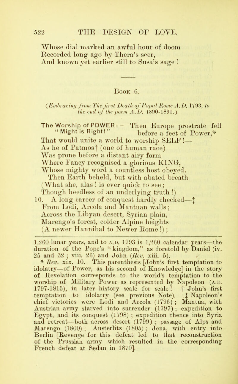 Whose dial marked an awful hour of doom Recorded long ago by Thera’s seer, And known yet earlier still to Susa’s sage ! Book 6. ( Embracing from The first Death of Papal Rome A.D. 1793, to the end of the poem A.D. 1890-1891.) The Worship of POWER : - Then Europe prostrate fell “ M'ght is Right! before a feet of Power,* * That would unite a world to worship SELF !— As he of Patinosf (one of human race) A\ ras prone before a distant airy form Where Fancy recognised a glorious KING, Whose mighty word a countless host obeyed. Then Earth behold, but with abated breath (What she, alas ! is ever quick to see; Though heedless of an underlying truth !) 10. A long career of conquest hardly checked—J From Lodi, Areola and Mantuan walls; Across the Libyan desert, Syrian plain, Marengo’s forest, colder Alpine heights (A newer Hannibal to Newer Pome !); 1,260 lunar years, and to a.d. 1793 is 1,260 calendar years—the duration of the Pope’s “ kingdom,” as foretold by Daniel (iv. 25 and 32 ; viii. 26) and John {Rev. xiii. 5). * Rev. xix. 10. This parenthesis [John’s first temptation to idolatry—of Power, as his second of Knowledge] in the story of Revelation corresponds to the world’s temptation to the worship of Military Power as represented by Napoleon (a.d. 1797-1815), in later history scale for scale ! f John’s first temptation to idolatry (see previous Note). J Napoleon’s chief victories were Lodi and Areola (1796); Mantua, with Austrian army starved into surrender (1797) ; expedition to Egypt, and its conquest (1798) ; expedition thence into Syria and retreat—both across desert (1799) ; passage of Alps and Marengo (1800) ; Austerlitz (1805) ; Jena, with entry into Berlin [Revenge for this defeat led to that reconstruction of the Prussian army which resulted in the corresponding French defeat at Sedan in 1870].